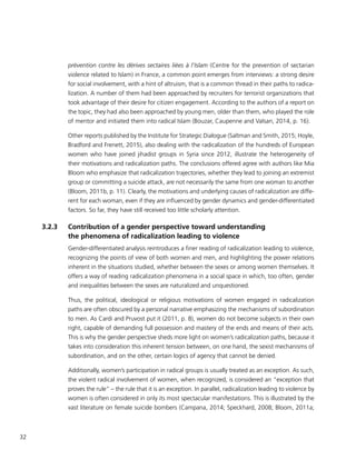 32
prévention contre les dérives sectaires liées à l’Islam (Centre for the prevention of sectarian
violence related to Islam) in France, a common point emerges from interviews: a strong desire
for social involvement, with a hint of altruism, that is a common thread in their paths to radica-
lization. A number of them had been approached by recruiters for terrorist organizations that
took advantage of their desire for citizen engagement. According to the authors of a report on
the topic, they had also been approached by young men, older than them, who played the role
of mentor and initiated them into radical Islam (Bouzar, Caupenne and Valsan, 2014, p. 16).
Other reports published by the Institute for Strategic Dialogue (Saltman and Smith, 2015; Hoyle,
Bradford and Frenett, 2015), also dealing with the radicalization of the hundreds of European
women who have joined jihadist groups in Syria since 2012, illustrate the heterogeneity of
their motivations and radicalization paths. The conclusions offered agree with authors like Mia
Bloom who emphasize that radicalization trajectories, whether they lead to joining an extremist
group or committing a suicide attack, are not necessarily the same from one woman to another
(Bloom, 2011b, p. 11). Clearly, the motivations and underlying causes of radicalization are diffe-
rent for each woman, even if they are influenced by gender dynamics and gender-differentiated
factors. So far, they have still received too little scholarly attention.
3.2.3	 Contribution of a gender perspective toward understanding
the phenomena of radicalization leading to violence
Gender-differentiated analysis reintroduces a finer reading of radicalization leading to violence,
recognizing the points of view of both women and men, and highlighting the power relations
inherent in the situations studied, whether between the sexes or among women themselves. It
offers a way of reading radicalization phenomena in a social space in which, too often, gender
and inequalities between the sexes are naturalized and unquestioned.
Thus, the political, ideological or religious motivations of women engaged in radicalization
paths are often obscured by a personal narrative emphasizing the mechanisms of subordination
to men. As Cardi and Pruvost put it (2011, p. 8), women do not become subjects in their own
right, capable of demanding full possession and mastery of the ends and means of their acts.
This is why the gender perspective sheds more light on women’s radicalization paths, because it
takes into consideration this inherent tension between, on one hand, the sexist mechanisms of
subordination, and on the other, certain logics of agency that cannot be denied.
Additionally, women’s participation in radical groups is usually treated as an exception. As such,
the violent radical involvement of women, when recognized, is considered an “exception that
proves the rule” – the rule that it is an exception. In parallel, radicalization leading to violence by
women is often considered in only its most spectacular manifestations. This is illustrated by the
vast literature on female suicide bombers (Campana, 2014; Speckhard, 2008; Bloom, 2011a;
 