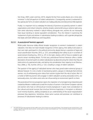 33
Von Knop, 2007; Laster and Erez, 2015), despite the fact that suicide attacks are a minor phe-
nomenon7
in the full spectrum of violent radicalization. Consequently, women’s involvement in
less spectacular forms of violent radicalism are inadequately documented and too little explored.
Finally, it is important not to underplay the diversity of positions occupied by women in violent
organizations and militant networks, whether jihadist, extreme left-wing or extreme right-wing.
Even when voluntarily involved in radical militancy alongside men, women do not necessarily
have equal standing or receive equivalent consideration. Thus the interest in examining the
involvement of girls and women in radicalization leading to violence, with a gender perspective
that deals with both differences and inequalities.
3.2.3.1	 A postcolonial feminist approach
While public discourse today affords broader recognition to women’s involvement in violent
radicalism, that does not mean broader recognition of their agency, their ability to be actors in
their own right, participants in the political community, despite being in a position of legal and
social subordination (Auchter, 2012, p. 121), acknowledging their ability to act in a context of
social restraint (Guilhaumou, 2012, p. 27). In this light, clearly a shift of focus is needed to get
around certain stumbling blocks. To that end, postcolonial feminist literature offers a better
description of women’s paths to violent radicalization by deconstructing the notion that they are
total victims of a patriarchal order, and taking into consideration their capacity to act (Dechau-
four, 2008, p. 102; Auchter, 2012, p. 122), including in a logic of violent radicalism.
The question of the agency of radicalized women who have joined violent extremist groups is
delicate however. It is not a matter of exonerating systems, groups or individuals that victimize
women, nor of withdrawing victim status from women to give them the role of actors. Nor is it
a matter of defining women who engage in violent radicalism as being exclusively victims, nor
exclusively actors, but rather actors who are influenced by an environment specific to them.
The postcolonial feminist perspective rejects the imposition of a homogenizing interpretive grid
created by Western intellectuals to read the situation of women in the former European colonies
and women who have an ethnocultural minority background. It gives more consideration to
the cultural and social nuances that structure feminine trajectories in immigrant or ethnocul-
tural minority situations, adding complexity to our understanding of the social marginalization
processes they experience. Sometimes, these same nuances and processes can contribute to
processes of radicalization leading to violence.
7	 The Global Terrorism Index estimates that from 2000 to 2013, 5% of terrorist acts were suicide attacks. If the estimate by Laster and Erez (2015, p. 84)
is correct, that 30% of the latter were by women, suicide attacks by women would represent just 1.5% of all terrorist attacks (Institute for Economics
and Peace, 2015, p. 29).
 