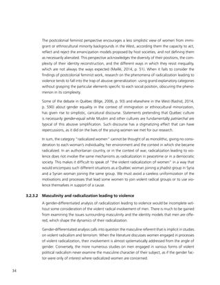 34
The postcolonial feminist perspective encourages a less simplistic view of women from immi-
grant or ethnocultural minority backgrounds in the West, according them the capacity to act,
reflect and reject the emancipation models proposed by host societies, and not defining them
as necessarily alienated. This perspective acknowledges the diversity of their positions, the com-
plexity of their identity reconstruction, and the different ways in which they resist inequality,
which are not always the ways expected (Maillé, 2014, p. 51). When it fails to consider the
findings of postcolonial feminist work, research on the phenomena of radicalization leading to
violence tends to fall into the trap of abusive generalization: using grand explanatory categories
without grasping the particular elements specific to each social position, obscuring the pheno-
menon in its complexity.
Some of the debate in Québec (Bilge, 2006, p. 93) and elsewhere in the West (Rashid, 2014,
p. 590) about gender equality in the context of immigration or ethnocultural minorization,
has given rise to simplistic, caricatural discourse. Statements pretending that Québec culture
is necessarily gender-equal while Muslim and other cultures are fundamentally patriarchal are
typical of this abusive simplification. Such discourse has a stigmatizing effect that can have
repercussions, as it did on the lives of the young women we met for our research.
In sum, the category “radicalized women” cannot be thought of as monolithic, giving no consi-
deration to each woman’s individuality, her environment and the context in which she became
radicalized. In an authoritarian country, or in the context of war, radicalization leading to vio-
lence does not involve the same mechanisms as radicalization in peacetime or in a democratic
society. This makes it difficult to speak of “the violent radicalization of women” in a way that
would encompass such different situations as a Québec woman joining a jihadist group in Syria
and a Syrian woman joining the same group. We must avoid a careless uniformization of the
motivations and processes that lead some women to join violent radical groups or to use vio-
lence themselves in support of a cause.
3.2.3.2	 Masculinity and radicalization leading to violence
A gender-differentiated analysis of radicalization leading to violence would be incomplete wit-
hout some consideration of the violent radical involvement of men. There is much to be gained
from examining the issues surrounding masculinity and the identity models that men are offe-
red, which shape the dynamics of their radicalization.
Gender-differentiated analysis calls into question the masculine referent that is implicit in studies
on violent radicalism and terrorism. When the literature discusses women engaged in processes
of violent radicalization, their involvement is almost systematically addressed from the angle of
gender. Conversely, the more numerous studies on men engaged in various forms of violent
political radicalism never examine the masculine character of their subject, as if the gender fac-
tor were only of interest where radicalized women are concerned.
 
