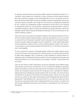 35
For example, Gartenstein-Ross and Grossman (2009) studied the radicalization factors of 117
individuals, using variables such as education, income, conversion and international contacts,
but paid no attention to gender and the overrepresentation of men in the sample. Same pro-
blem with Bhatt and Silber (2007), who tried to establish a process of radicalization without ever
raising the question of gender, even though all of the terrorist acts studied were perpetrated
by men. Similarly, the comprehensive analysis conducted by Schmid (2013) of the literature
on radicalization presents an array of political, socioeconomic and personal factors in paths of
radicalization leading to violence, without ever considering the gender dimension. Many more
examples could be cited to illustrate the blindness (involuntary or not) of the literature on radi-
calization leading to violence.
There seems then to be an absence of gendered analysis on the majority involvement of men in
all forms of violent radicalism (politico-religious, right-wing, left-wing and so on). But we think
it is essential to raise the question of gender for both radicalized men and radicalized women.
At present, gender analyses only address women’s involvement in violent radical organizations
or their participation in violence. There is a certain confusion between “gender” and “woman”
in some authors, as with Chowdhury, Barakat and Shetret (2013, p. 2), for whom the two terms
seem interchangeable.
Yet men constitute the majority of radicalized people involved with violent extremist groups
or who commit hate crimes and violent acts8
. What dimensions of masculinity lead some men
to adopt violent ideologies? Why is masculinity so rarely considered an important element in
explanatory grids of radicalization leading to violence? Are there explanations that would avoid
naturalizing violence in men the way women are considered “naturally” inclined toward care
and caring?
There are few studies of violent radicalization among men specifically, though different expla-
natory avenues can be found in the literature. For one, Kimmel (2013) devoted an exploratory
study to the problems of white American males who see themselves as having to compete with
women and immigrants for jobs that they think should go to them. Generally from disadvan-
taged socioeconomic backgrounds, poorly educated, often of rural origin, such men see indus-
trial relocations, the decline of the primary and secondary sectors, and the rise of the service
economy, as an attack on their rights, personal power and the stable jobs that used to let them
play provider. These disaffected men, says Kimmel (2013, p. 23), direct their anger not only at
the economic and political system that has dispossessed them, but at women, immigrants and
all historically subordinate social groups, which they see as responsible for their real and sym-
bolic decline.
8	 Based on American statistics, white men comprise 30% of the population of the United States, but are responsible for nearly two thirds of mass killings:
http://cnn.it/1FNb9ML.
 