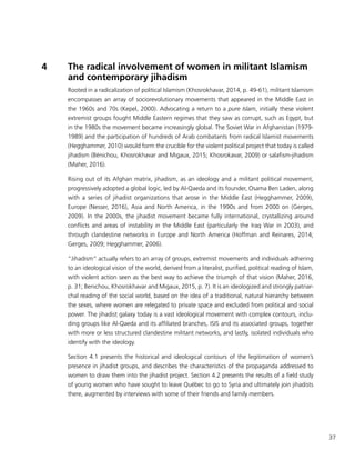 37
4	 The radical involvement of women in militant Islamism
and contemporary jihadism
Rooted in a radicalization of political Islamism (Khosrokhavar, 2014, p. 49-61), militant Islamism
encompasses an array of sociorevolutionary movements that appeared in the Middle East in
the 1960s and 70s (Kepel, 2000). Advocating a return to a pure Islam, initially these violent
extremist groups fought Middle Eastern regimes that they saw as corrupt, such as Egypt, but
in the 1980s the movement became increasingly global. The Soviet War in Afghanistan (1979-
1989) and the participation of hundreds of Arab combatants from radical Islamist movements
(Hegghammer, 2010) would form the crucible for the violent political project that today is called
jihadism (Bénichou, Khosrokhavar and Migaux, 2015; Khosrokavar, 2009) or salafism-jihadism
(Maher, 2016).
Rising out of its Afghan matrix, jihadism, as an ideology and a militant political movement,
progressively adopted a global logic, led by Al-Qaeda and its founder, Osama Ben Laden, along
with a series of jihadist organizations that arose in the Middle East (Hegghammer, 2009),
Europe (Nesser, 2016), Asia and North America, in the 1990s and from 2000 on (Gerges,
2009). In the 2000s, the jihadist movement became fully international, crystallizing around
conflicts and areas of instability in the Middle East (particularly the Iraq War in 2003), and
through clandestine networks in Europe and North America (Hoffman and Reinares, 2014;
Gerges, 2009; Hegghammer, 2006).
“Jihadism” actually refers to an array of groups, extremist movements and individuals adhering
to an ideological vision of the world, derived from a literalist, purified, political reading of Islam,
with violent action seen as the best way to achieve the triumph of that vision (Maher, 2016,
p. 31; Benichou, Khosrokhavar and Migaux, 2015, p. 7). It is an ideologized and strongly patriar-
chal reading of the social world, based on the idea of a traditional, natural hierarchy between
the sexes, where women are relegated to private space and excluded from political and social
power. The jihadist galaxy today is a vast ideological movement with complex contours, inclu-
ding groups like Al-Qaeda and its affiliated branches, ISIS and its associated groups, together
with more or less structured clandestine militant networks, and lastly, isolated individuals who
identify with the ideology.
Section 4.1 presents the historical and ideological contours of the legitimation of women’s
presence in jihadist groups, and describes the characteristics of the propaganda addressed to
women to draw them into the jihadist project. Section 4.2 presents the results of a field study
of young women who have sought to leave Québec to go to Syria and ultimately join jihadists
there, augmented by interviews with some of their friends and family members.
 