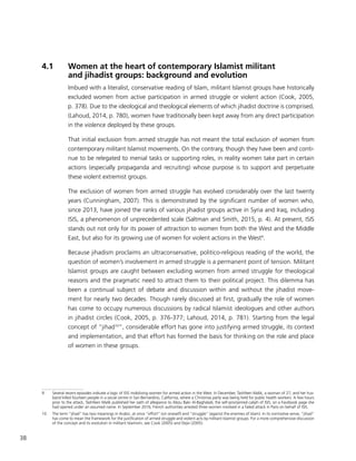 38
4.1	 Women at the heart of contemporary Islamist militant
and jihadist groups: background and evolution
Imbued with a literalist, conservative reading of Islam, militant Islamist groups have historically
excluded women from active participation in armed struggle or violent action (Cook, 2005,
p. 378). Due to the ideological and theological elements of which jihadist doctrine is comprised,
(Lahoud, 2014, p. 780), women have traditionally been kept away from any direct participation
in the violence deployed by these groups.
That initial exclusion from armed struggle has not meant the total exclusion of women from
contemporary militant Islamist movements. On the contrary, though they have been and conti-
nue to be relegated to menial tasks or supporting roles, in reality women take part in certain
actions (especially propaganda and recruiting) whose purpose is to support and perpetuate
these violent extremist groups.
The exclusion of women from armed struggle has evolved considerably over the last twenty
years (Cunningham, 2007). This is demonstrated by the significant number of women who,
since 2013, have joined the ranks of various jihadist groups active in Syria and Iraq, including
ISIS, a phenomenon of unprecedented scale (Saltman and Smith, 2015, p. 4). At present, ISIS
stands out not only for its power of attraction to women from both the West and the Middle
East, but also for its growing use of women for violent actions in the West9
.
Because jihadism proclaims an ultraconservative, politico-religious reading of the world, the
question of women’s involvement in armed struggle is a permanent point of tension. Militant
Islamist groups are caught between excluding women from armed struggle for theological
reasons and the pragmatic need to attract them to their political project. This dilemma has
been a continual subject of debate and discussion within and without the jihadist move-
ment for nearly two decades. Though rarely discussed at first, gradually the role of women
has come to occupy numerous discussions by radical Islamist ideologues and other authors
in jihadist circles (Cook, 2005, p. 376-377; Lahoud, 2014, p. 781). Starting from the legal
concept of “jihad10
“, considerable effort has gone into justifying armed struggle, its context
and implementation, and that effort has formed the basis for thinking on the role and place
of women in these groups.
9	 Several recent episodes indicate a logic of ISIS mobilizing women for armed action in the West. In December, Tashfeen Malik, a woman of 27, and her hus-
band killed fourteen people in a social centre in San Bernardino, California, where a Christmas party was being held for public health workers. A few hours
prior to the attack, Tashfeen Malik published her oath of allegiance to Abou Bakr Al-Baghdadi, the self-proclaimed caliph of ISIS, on a Facebook page she
had opened under an assumed name. In September 2016, French authorities arrested three women involved in a failed attack in Paris on behalf of ISIS.
10	 The term “jihad” has two meanings in Arabic, at once “effort” (on oneself) and “struggle” (against the enemies of Islam). In its normative sense, “jihad”
has come to mean the framework for the justification of armed struggle and violent acts by militant Islamist groups. For a more comprehensive discussion
of the concept and its evolution in militant Islamism, see Cook (2005) and Dejvi (2005).
 