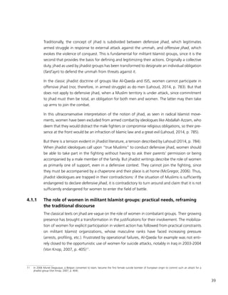 39
Traditionally, the concept of jihad is subdivided between defensive jihad, which legitimates
armed struggle in response to external attack against the ummah, and offensive jihad, which
evokes the violence of conquest. This is fundamental for militant Islamist groups, since it is the
second that provides the basis for defining and legitimizing their actions. Originally a collective
duty, jihad as used by jihadist groups has been transformed to designate an individual obligation
(fard’ayn) to defend the ummah from threats against it.
In the classic jihadist doctrine of groups like Al-Qaeda and ISIS, women cannot participate in
offensive jihad (nor, therefore, in armed struggle) as do men (Lahoud, 2014, p. 783). But that
does not apply to defensive jihad, when a Muslim territory is under attack, since commitment
to jihad must then be total, an obligation for both men and women. The latter may then take
up arms to join the combat.
In this ultraconservative interpretation of the notion of jihad, as seen in radical Islamist move-
ments, women have been excluded from armed combat by ideologues like Abdallah Azzam, who
deem that they would distract the male fighters or compromise religious obligations, so their pre-
sence at the front would be an infraction of Islamic law and a great evil (Lahoud, 2014, p. 785).
But there is a tension evident in jihadist literature, a tension described by Lahoud (2014, p. 784).
When jihadist ideologues call upon “true Muslims” to conduct defensive jihad, women should
be able to take part in the fighting without having to ask their parents’ permission or being
accompanied by a male member of the family. But jihadist writings describe the role of women
as primarily one of support, even in a defensive context. They cannot join the fighting, since
they must be accompanied by a chaperone and their place is at home (McGregor, 2006). Thus,
jihadist ideologues are trapped in their contradictions: if the situation of Muslims is sufficiently
endangered to declare defensive jihad, it is contradictory to turn around and claim that it is not
sufficiently endangered for women to enter the field of battle.
4.1.1	 The role of women in militant Islamist groups: practical needs, reframing
the traditional discourse
The classical texts on jihad are vague on the role of women in combatant groups. Their growing
presence has brought a transformation in the justifications for their involvement. The mobiliza-
tion of women for explicit participation in violent action has followed from practical constraints
on militant Islamist organizations, whose masculine ranks have faced increasing pressure
(arrests, profiling, etc.). Frustrated by operational failures, Al-Qaeda for example was not enti-
rely closed to the opportunistic use of women for suicide attacks, notably in Iraq in 2003-2004
(Von Knop, 2007, p. 405)11
.
11	 In 2006 Muriel Degauque, a Belgian converted to Islam, became the first female suicide bomber of European origin to commit such an attack for a
jihadist group (Von Knop, 2007, p. 404).
 