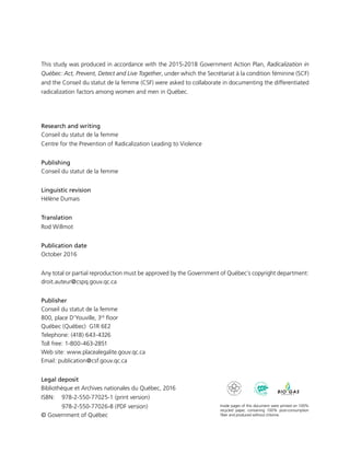 This study was produced in accordance with the 2015-2018 Government Action Plan, Radicalization in
Québec: Act, Prevent, Detect and Live Together, under which the Secrétariat à la condition féminine (SCF)
and the Conseil du statut de la femme (CSF) were asked to collaborate in documenting the differentiated
radicalization factors among women and men in Québec.
Research and writing
Conseil du statut de la femme
Centre for the Prevention of Radicalization Leading to Violence
Publishing
Conseil du statut de la femme
Linguistic revision
Hélène Dumais
Translation
Rod Willmot
Publication date
October 2016
Any total or partial reproduction must be approved by the Government of Québec’s copyright department:
droit.auteur@cspq.gouv.qc.ca
Publisher
Conseil du statut de la femme
800, place D’Youville, 3rd
floor
Québec (Québec) G1R 6E2
Telephone: (418) 643-4326
Toll free: 1-800-463-2851
Web site: www.placealegalite.gouv.qc.ca
Email: publication@csf.gouv.qc.ca
Legal deposit
Bibliothèque et Archives nationales du Québec, 2016
ISBN: 	 978-2-550-77025-1 (print version)
	 978-2-550-77026-8 (PDF version)
© Government of Québec
Inside pages of this document were printed on 100%
recycled paper, containing 100% post-consumption
fiber and produced without chlorine.
 