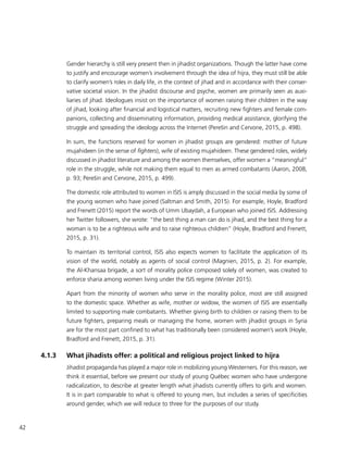 42
Gender hierarchy is still very present then in jihadist organizations. Though the latter have come
to justify and encourage women’s involvement through the idea of hijra, they must still be able
to clarify women’s roles in daily life, in the context of jihad and in accordance with their conser-
vative societal vision. In the jihadist discourse and psyche, women are primarily seen as auxi-
liaries of jihad. Ideologues insist on the importance of women raising their children in the way
of jihad, looking after financial and logistical matters, recruiting new fighters and female com-
panions, collecting and disseminating information, providing medical assistance, glorifying the
struggle and spreading the ideology across the Internet (Perešin and Cervone, 2015, p. 498).
In sum, the functions reserved for women in jihadist groups are gendered: mother of future
mujahideen (in the sense of fighters), wife of existing mujahideen. These gendered roles, widely
discussed in jihadist literature and among the women themselves, offer women a “meaningful”
role in the struggle, while not making them equal to men as armed combatants (Aaron, 2008,
p. 93; Perešin and Cervone, 2015, p. 499).
The domestic role attributed to women in ISIS is amply discussed in the social media by some of
the young women who have joined (Saltman and Smith, 2015). For example, Hoyle, Bradford
and Frenett (2015) report the words of Umm Ubaydah, a European who joined ISIS. Addressing
her Twitter followers, she wrote: “the best thing a man can do is jihad, and the best thing for a
woman is to be a righteous wife and to raise righteous children” (Hoyle, Bradford and Frenett,
2015, p. 31).
To maintain its territorial control, ISIS also expects women to facilitate the application of its
vision of the world, notably as agents of social control (Magnien, 2015, p. 2). For example,
the Al-Khansaa brigade, a sort of morality police composed solely of women, was created to
enforce sharia among women living under the ISIS regime (Winter 2015).
Apart from the minority of women who serve in the morality police, most are still assigned
to the domestic space. Whether as wife, mother or widow, the women of ISIS are essentially
limited to supporting male combatants. Whether giving birth to children or raising them to be
future fighters, preparing meals or managing the home, women with jihadist groups in Syria
are for the most part confined to what has traditionally been considered women’s work (Hoyle,
Bradford and Frenett, 2015, p. 31).
4.1.3	 What jihadists offer: a political and religious project linked to hijra
Jihadist propaganda has played a major role in mobilizing young Westerners. For this reason, we
think it essential, before we present our study of young Québec women who have undergone
radicalization, to describe at greater length what jihadists currently offers to girls and women.
It is in part comparable to what is offered to young men, but includes a series of specificities
around gender, which we will reduce to three for the purposes of our study.
 