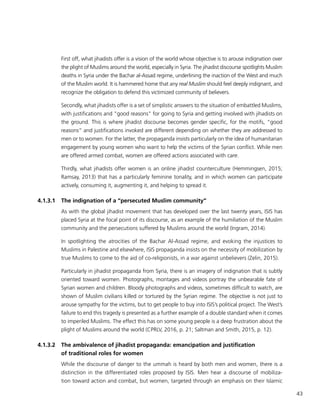 43
First off, what jihadists offer is a vision of the world whose objective is to arouse indignation over
the plight of Muslims around the world, especially in Syria. The jihadist discourse spotlights Muslim
deaths in Syria under the Bachar al-Assad regime, underlining the inaction of the West and much
of the Muslim world. It is hammered home that any real Muslim should feel deeply indignant, and
recognize the obligation to defend this victimized community of believers.
Secondly, what jihadists offer is a set of simplistic answers to the situation of embattled Muslims,
with justifications and “good reasons” for going to Syria and getting involved with jihadists on
the ground. This is where jihadist discourse becomes gender specific, for the motifs, “good
reasons” and justifications invoked are different depending on whether they are addressed to
men or to women. For the latter, the propaganda insists particularly on the idea of humanitarian
engagement by young women who want to help the victims of the Syrian conflict. While men
are offered armed combat, women are offered actions associated with care.
Thirdly, what jihadists offer women is an online jihadist counterculture (Hemmingsen, 2015;
Ramsay, 2013) that has a particularly feminine tonality, and in which women can participate
actively, consuming it, augmenting it, and helping to spread it.
4.1.3.1	 The indignation of a “persecuted Muslim community”
As with the global jihadist movement that has developed over the last twenty years, ISIS has
placed Syria at the focal point of its discourse, as an example of the humiliation of the Muslim
community and the persecutions suffered by Muslims around the world (Ingram, 2014).
In spotlighting the atrocities of the Bachar Al-Assad regime, and evoking the injustices to
Muslims in Palestine and elsewhere, ISIS propaganda insists on the necessity of mobilization by
true Muslims to come to the aid of co-religionists, in a war against unbelievers (Zelin, 2015).
Particularly in jihadist propaganda from Syria, there is an imagery of indignation that is subtly
oriented toward women. Photographs, montages and videos portray the unbearable fate of
Syrian women and children. Bloody photographs and videos, sometimes difficult to watch, are
shown of Muslim civilians killed or tortured by the Syrian regime. The objective is not just to
arouse sympathy for the victims, but to get people to buy into ISIS’s political project. The West’s
failure to end this tragedy is presented as a further example of a double standard when it comes
to imperiled Muslims. The effect this has on some young people is a deep frustration about the
plight of Muslims around the world (CPRLV, 2016, p. 21; Saltman and Smith, 2015, p. 12).
4.1.3.2	 The ambivalence of jihadist propaganda: emancipation and justification
of traditional roles for women
While the discourse of danger to the ummah is heard by both men and women, there is a
distinction in the differentiated roles proposed by ISIS. Men hear a discourse of mobiliza-
tion toward action and combat, but women, targeted through an emphasis on their Islamic
 