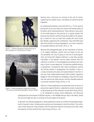 44
identity, hear a discourse on coming to the aid of victims,
supporting the jihadist cause, and above all, performing the
migration.
As underlined by Saltman and Smith (2015, p. 13-14), women
joining ISIS do not just reject the culture and foreign policy of
the West, which they leave behind. They embrace a new vision
of the world based on the promise of a utopian society. ISIS
promises that women will be among the builders of its project,
yet is careful to insist on roles that comply with strict sharia
law. Besides supporting the combatants, they will fulfill social
roles that conform to sexual segregation, as nurses or teachers
for example (Saltman and Smith, 2015, p. 14).
Because ISIS propaganda plays up the importance of women
in its utopian caliphate, women who are drawn to this see
the possibility not only of going to the aid of local popula-
tions, but living their religious identity in a way they consider
impossible in any Western country. Note however that this
attention to women in the propaganda emanating from jiha-
dists in Syria is a new departure. It should be qualified and put
in perspective. Compared to their male counterparts, women
are still less present in propaganda from jihadists in Syria. In
a study comparing the place and representation of women in
the two most widely-disseminated online jihadist magazines
(Dabiq for ISIS and Inspire for Al-Qaeda), Huey (2015a) notes
that the authors are rarely women and the intended audience
is primarily masculine (Huey, 2015a, p. 14).
Women in these publications are presented more as victims of
persecution against Muslims, subjected to arrests, harassment
or abuse because of their devotion to their faith (Huey, 2015a,
p. 8). Designed to arouse moral indignation, this discourse
emphasizes the victimization of Muslim women, in the Middle East but also in the West, where
the veil and niqab are seen as contrary to the principles of secularism.
In general, the official propaganda in these publications seems to comfort the gendered assign-
ment of women’s roles, including when women are interviewed or write the articles. The unifor-
mity of their discourse, fully compliant with the dominant doctrine and discourse of ISIS, raises
the question of who controls their voices (Huey, 2015a, p. 14).
Figure 1 – Jihadist propaganda image presenting an
ISIS combatant on a horse (Source: Tumblr)
Figure 2 – Jihadist propaganda image with the slogan,
“Go and find us that Jannah [paradise]” (Source: Twitter)
 