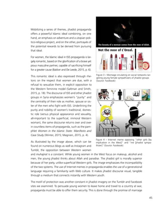 45
Mobilizing a series of themes, jihadist propaganda
offers a powerful Islamic ideal combining, on one
hand, an emphasis on adventure and a utopian poli-
tico-religious project, and on the other, portrayals of
the potential rewards to be derived from pursuing
that ideal.
For women, the Islamic ideal in ISIS propaganda is lar-
gely romantic, based on the glorification of a brave yet
pious masculine partner, capable of sacrificing himself
for a greater cause (Bakker and De Leede, 2015, p. 6).
This romantic ideal is also expressed through rhe-
toric on the respect that women are due, with a
refusal to sexualize them, in explicit opposition to
the Western feminine model (Saltman and Smith,
2015, p. 18). The discourse of ISIS and other jihadist
groups in Syria emphasizes women’s “purity” and
the centrality of their role as mother, spouse or sis-
ter of the men who fight with ISIS. Underlining the
purity and nobility of women’s traditional, domes-
tic role (versus physical appearance and sexuality,
all-important to the superficial, immoral Western
woman), the same discourse returns over and over
in countless items of propaganda, such as the pam-
phlet Women in the Islamic State: Manifesto and
Case Study (Winter, 2015; Magnien, 2015, p. 4).
As illustrated by the image above, which can be
found on numerous blogs as well as Instagram and
Tumblr, the opposition between Western women
and muhajirat is a constant. While young women in the West focus on makeup, alcohol and
men, the young jihadist thinks about Allah and paradise. The jihadist girl is morally superior
because of her piety, unlike superficial Western girls. The image emphasizes the incompatibility
of the two systems. The use of Internet memes in propaganda enables the use of a generational
language requiring a familiarity with Web culture. It makes jihadist discourse visual, tangible
through a medium that connects instantly with Western youth.
The motif of protection was another constant in jihadist imagery on the Tumblr and Facebook
sites we examined. To persuade young women to leave home and travel to a country at war,
propaganda must be able to offer them security. This is done through the promise of marriage
Figure 3 – Montage circulating on social networks tar-
geting young female sympathizers of jihadist groups
(Source: Facebook)
Figure 4 – Internet meme opposing “other girls [by
implication in the West]” and “me [jihadist sympa-
thizer]” (Source: Facebook)
 