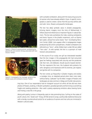 46
with a jihadist combatant, along with the reassuring accounts
of women who have already settled in Syria. A specific icono-
graphy is used to create a sense that the journey will be safe
and calm: lions, flowers and peaceful landscapes.
The lion has deep symbolic value in jihadist propaganda.
Echoing Islamic imagery since the time of Mohammed, it
reflects doctrinal references to important figures in radical Isla-
mism. The lion also symbolizes the male, evoking combatants
and heroic figures in the jihadist movement, such as Osama
ben Laden, whose first name means “lion” (Combating Terro-
rism Center, 2006). Lions appear often in propaganda images
produced by ISIS and its sympathizers. Jihadist combatants are
referred to as “lions”, while children born under ISIS are called
“lion cubs”. A virile symbol, the lion is a synonym of male
heroism and protection.
In the course of our study, one girl we interviewed revealed
that the lion images in the propaganda she had consumed
gave her feelings associated with security and the protective
role that men, she believed, should assume toward women.
The lion represents the man, the husband who protects his
wife: dangerous and impressive with his enemies, yet majestic
and gentle with his companion.
The lion comes up frequently in jihadist imagery and evokes
a nostalgic time, an idealized period when Islam truly ruled,
without being “polluted” by the West. Images of flowers and
landscapes are also common in blogs and Tumblr sites promo-
ting hijra. One of our respondents had an Instagram account on which all she did was share
photos of flowers, evoking, in Muslim symbolism, paradise (jannah) and femininity as something
fragile and needing protection. Also used is poetry expressing emotions about leaving home
and finding a new life in the group.
Along with poetry, humour is frequently used on sites promoting hijra. Surfing on the codes of
youth culture, this “jihadi cool” (Huey, 2015b) serves to wrap a profoundly traditional discourse
with a trendy, countercultural cachet for an audience of women and men who are immersed in
Western cultural codes.
Figure 5 – Photo of a young woman, symbolizing the
peaceful life and romantic fantasy associated with hijra
(Source: Twitter)
Figure 6 – Iconographic lion montage, symbol of the
jihadist cause and combatants (Source: Twitter)
 