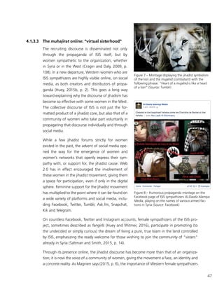47
4.1.3.3	The muhajirat online: “virtual sisterhood”
The recruiting discourse is disseminated not only
through the propaganda of ISIS itself, but by
women sympathetic to the organization, whether
in Syria or in the West (Cragin and Daly, 2009, p.
108). In a new departure, Western women who are
ISIS sympathizers are highly visible online, on social
media, as both creators and distributors of propa-
ganda (Huey, 2015b, p. 2). This goes a long way
toward explaining why the discourse of jihadism has
become so effective with some women in the West.
The collective discourse of ISIS is not just the for-
matted product of a jihadist core, but also that of a
community of women who take part voluntarily in
propagating that discourse individually and through
social media.
While a few jihadist forums strictly for women
existed in the past, the advent of social media ope-
ned the way for the emergence of women and
women’s networks that openly express their sym-
pathy with, or support for, the jihadist cause. Web
2.0 has in effect encouraged the involvement of
these women in the jihadist movement, giving them
a space for participation, even if only in the digital
sphere. Feminine support for the jihadist movement
has multiplied to the point where it can be found on
a wide variety of platforms and social media, inclu-
ding Facebook, Twitter, Tumblr, Ask.fm, Snapchat,
Kik and Telegram.
On countless Facebook, Twitter and Instagram accounts, female sympathizers of the ISIS pro-
ject, sometimes described as fangirls (Huey and Witmer, 2016), participate in promoting (to
the undecided or simply curious) the dream of living a pure, true Islam in the land controlled
by ISIS, emphasizing the ready welcome for those wishing to join the community of “sisters”
already in Syria (Saltman and Smith, 2015, p. 14).
Through its presence online, the jihadist discourse has become more than that of an organiza-
tion; it is now the voice of a community of women, giving the movement a face, an identity and
a concrete reality. As Magnien says (2015, p. 6), the importance of Western female sympathizers
Figure 7 – Montage displaying the jihadist symbolism
of the lion and the mujahid (combatant) with the
following phrase: “Heart of a mujahid is like a heart
of a lion” (Source: Tumblr)
Figure 8 – Humorous propaganda montage on the
Facebook page of ISIS sympathizers Al-Dawla Islamiya
Media, playing on the names of various armed fac-
tions in Syria (Source: Facebook)
 