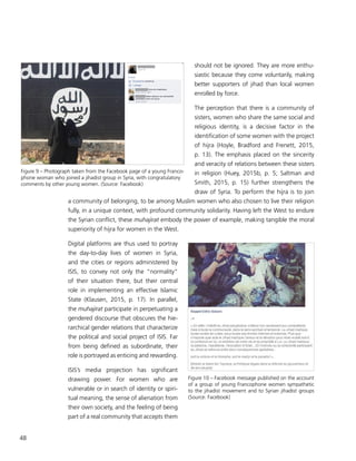 48
should not be ignored. They are more enthu-
siastic because they come voluntarily, making
better supporters of jihad than local women
enrolled by force.
The perception that there is a community of
sisters, women who share the same social and
religious identity, is a decisive factor in the
identification of some women with the project
of hijra (Hoyle, Bradford and Frenett, 2015,
p. 13). The emphasis placed on the sincerity
and veracity of relations between these sisters
in religion (Huey, 2015b, p. 5; Saltman and
Smith, 2015, p. 15) further strengthens the
draw of Syria. To perform the hijra is to join
a community of belonging, to be among Muslim women who also chosen to live their religion
fully, in a unique context, with profound community solidarity. Having left the West to endure
the Syrian conflict, these muhajirat embody the power of example, making tangible the moral
superiority of hijra for women in the West.
Digital platforms are thus used to portray
the day-to-day lives of women in Syria,
and the cities or regions administered by
ISIS, to convey not only the “normality”
of their situation there, but their central
role in implementing an effective Islamic
State (Klausen, 2015, p. 17). In parallel,
the muhajirat participate in perpetuating a
gendered discourse that obscures the hie-
rarchical gender relations that characterize
the political and social project of ISIS. Far
from being defined as subordinate, their
role is portrayed as enticing and rewarding.
ISIS’s media projection has significant
drawing power. For women who are
vulnerable or in search of identity or spiri-
tual meaning, the sense of alienation from
their own society, and the feeling of being
part of a real community that accepts them
Figure 9 – Photograph taken from the Facebook page of a young Franco-
phone woman who joined a jihadist group in Syria, with congratulatory
comments by other young women. (Source: Facebook)
Figure 10 – Facebook message published on the account
of a group of young Francophone women sympathetic
to the jihadist movement and to Syrian jihadist groups
(Source: Facebook)
 