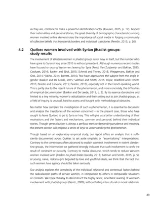 49
as they are, combine to make a powerful identification factor (Klausen, 2015, p. 17). Beyond
their nationalities and personal stories, the great diversity of demographic characteristics among
women involved online demonstrates the importance of social media in forging a community
of collective beliefs that transcends borders and individual trajectories (Perešin, 2015, p. 26).
4.2	 Québec women involved with Syrian jihadist groups:
study results
The involvement of Western women in jihadist groups is not new in itself, but the number who
have gone to Syria or Iraq since 2013 is without precedent. Although numerous recent studies
have focused on young Westerners leaving for Syria (Reed, Van Zuijdewijn and Bakker, 2015;
Coolsaet, 2016; Bakker and Grol, 2015; Schmid and Tinnes, 2015; Weggemans, Bakker and
Grol, 2014; Vidino, 2014; Barrett, 2014), few have approached the subject from the angle of
gender (Bakker and De Leede, 2015; Saltman and Smith, 2015; Hoyle, Bradford and Frenett,
2015; Perešin and Cervone, 2015; Perešin, 2015), especially not in the French-speaking world.
This is partly due to the recent nature of the phenomenon, and more concretely, the difficulties
of empirical documentation (Bakker and De Leede, 2015, p. 9). By its essence clandestine and
limited to a tiny minority, women’s radicalization and their setting out to join jihadist groups, as
a field of inquiry, is unusual, hard to access and fraught with methodological obstacles.
No matter how complex the investigation of such a phenomenon, it is essential to document
and analyze the trajectories of the women concerned – in the present case, those who have
sought to leave Québec to go to Syria or Iraq. This will give us a better understanding of their
motivations and the factors and mechanisms, common and personal, behind their individual
stories. Though generalization is always a perilous exercise demanding prudence and modesty,
the present section will propose a series of keys to understanding the phenomenon.
Though based on an exploratory empirical study, our report offers an analysis that is suffi-
ciently documented across Québec to set aside simplistic or “essentializing” interpretations.
Contrary to the stereotypes often advanced to explain women’s involvement in violent clandes-
tine groups, the information we gathered strongly indicates that such involvement is rarely the
result of constraint or passivity. Contrary to media discourse, which tends to reduce Western
women involved with jihadists to jihadi brides (Jacoby, 2015; Saltman and Smith, 2015, p. 5),
or young, naive, reckless girls beguiled by love and youthful ideals, we think that the fact that
such women have agency should be taken seriously.
Our analysis explores the complexity of the individual, relational and contextual factors behind
the radicalization paths of certain women, in comparison to others in comparable situations
or contexts. We hope thereby to deconstruct the highly sexist, orientalist reading of women’s
involvement with jihadist groups (Gentri, 2009), without falling into cultural or moral relativism.
 