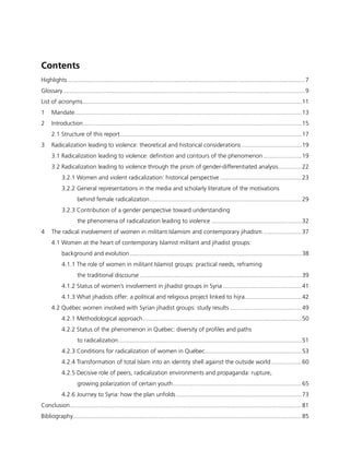 Contents
Highlights...............................................................................................................................................7
Glossary..................................................................................................................................................9
List of acronyms....................................................................................................................................11
1	Mandate.........................................................................................................................................13
2	Introduction....................................................................................................................................15
2.1 Structure of this report.............................................................................................................17
3	 Radicalization leading to violence: theoretical and historical considerations.....................................19
3.1 Radicalization leading to violence: definition and contours of the phenomenon........................19
3.2 Radicalization leading to violence through the prism of gender-differentiated analysis...............22
3.2.1 Women and violent radicalization: historical perspective..................................................23
3.2.2 General representations in the media and scholarly literature of the motivations
behind female radicalization............................................................................................29
3.2.3 Contribution of a gender perspective toward understanding
the phenomena of radicalization leading to violence.......................................................32
4	 The radical involvement of women in militant Islamism and contemporary jihadism........................37
4.1 Women at the heart of contemporary Islamist militant and jihadist groups:
background and evolution........................................................................................................38
4.1.1 The role of women in militant Islamist groups: practical needs, reframing
the traditional discourse..................................................................................................39
4.1.2 Status of women’s involvement in jihadist groups in Syria................................................41
4.1.3 What jihadists offer: a political and religious project linked to hijra...................................42
4.2 Québec women involved with Syrian jihadist groups: study results............................................49
4.2.1 Methodological approach................................................................................................50
4.2.2 Status of the phenomenon in Québec: diversity of profiles and paths
to radicalization...............................................................................................................51
4.2.3 Conditions for radicalization of women in Québec...........................................................53
4.2.4 Transformation of total Islam into an identity shell against the outside world...................60
4.2.5 Decisive role of peers, radicalization environments and propaganda: rupture,
growing polarization of certain youth..............................................................................65
4.2.6 Journey to Syria: how the plan unfolds............................................................................73
Conclusion............................................................................................................................................81
Bibliography..........................................................................................................................................85
 