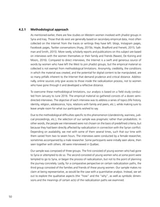 50
4.2.1	 Methodological approach
As mentioned earlier, there are few studies on Western women involved with jihadist groups in
Syria and Iraq. Those that do exist are generally based on secondary empirical data, most often
collected on the Internet from the traces or writings they have left: blogs, Instagram pages,
Facebook pages, Twitter conversations (Huey, 2015b; Hoyle, Bradford and Frenett, 2015; Salt-
man and Smith, 2015). More rarely, scholarly reports and publications on this subject are based
on interviews with the women themselves or their family and friends (Navest, De Koning and
Moors, 2016). Compared to direct interviews, the Internet is a swift and generous source of
words by women who have left the West to join jihadist groups, but the empirical material so
collected is not exempt from methodological limitations. Anonymity, credibility, the conditions
in which the material was created, and the potential for digital content to be manipulated, are
so many pitfalls inherent to the Internet that demand prudence and critical distance. Additio-
nally, online sources only give access to those inside the radicalization process, not to women
who have gone through it and developed a reflective distance.
To overcome these methodological limitations, our analysis is based on a field study conduc-
ted from January to June 2016. The empirical material so gathered consists of a dozen semi-
directed interviews. The objective of each interview was to address a series of topics (life history,
identity, religion, adolescence, hijra, relations with family and peers, etc.), while making sure to
leave ample room for what our participants wished to say.
Due to the methodological difficulties specific to this phenomenon (clandestinity, wariness, judi-
cial proceedings, etc.), the selection of our sample was pragmatic rather than probabilistic. In
other words, the people we interviewed were not chosen on the basis of predefined criteria, but
because they had been directly affected by radicalization in connection with the Syrian conflict.
Depending on availability, we met with some of them several times, such that our time with
them varied from two to seven hours. The interviews were conducted by a female researcher,
sometimes accompanied by a male researcher. Some participants were initially seen alone, then
seen together with others. All were interviewed in Québec.
Our sample was composed of three groups. The first consisted of young women who had gone
to Syria or attempted to do so. The second consisted of young women who at some point were
tempted to go to Syria, or began the process of radicalization, but not to the point of planning
the journey concretely. Lastly, for a comparative perspective on certain radicalization paths, the
third group consisted of the families and friends of these young women. Our sample makes no
claim at being representative, as would be the case with a quantitative analysis. Instead, we set
out to explore the qualitative aspects (the “how” and the “why”, as well as symbolic dimen-
sions and the meanings of certain acts) of the radicalization paths we examined.
 