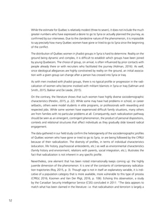 52
While the estimate for Québec is relatively modest (three to seven), it does not include the much
greater numbers who have expressed a desire to go to Syria or actually planned the journey, as
confirmed by our interviews. Due to the clandestine nature of the phenomenon, it is impossible
to say precisely how many Québec women have gone or tried to go to Syria since the beginning
of the conflict.
The distribution of Québec women in jihadist groups in Syria is hard to determine. Reality on the
ground being dynamic and complex, it is difficult to establish which groups have been joined
by young Quebecers. The choice of group, on arrival, is often influenced by prior contacts with
people already there or with recruiters who facilitated the journey (Holman, 2016). As well,
since ideological allegiances are highly constrained by reality on the ground, an initial associa-
tion with a given group can change after a person has crossed into Syria or Iraq.
As with men involved with jihadist groups, there is no typical profile or progression in the radi-
calization of women who become involved with militant Islamists in Syria or Iraq (Saltman and
Smith, 2015; Bakker and De Leede, 2015).
On the contrary, the literature shows that such women have highly diverse sociodemographic
characteristics (Perešin, 2015, p. 22). While some may have had problems in school, or career
setbacks, others were model students in elite programs, or professionals with rewarding and
respected jobs. While some women have experienced difficult family situations, many others
are from families with no particular problems at all. Consequently, each radicalization pathway
should be seen as an emergent, contingent phenomenon, the product of personal dispositions,
contexts and relational structures that affect individuals as they gradually slide toward radical
engagement.
The data gathered in our field study confirm the heterogeneity of the sociodemographic profiles
of Québec women who have gone or tried to go to Syria, or are being followed by the CPRLV
because of their radicalization. The diversity of profiles, in terms of individual characteristics
(education, life history, psychosocial antecedents, etc.) as well as environmental characteristics
(family history and environment, relations with parents, social integration, etc.), illustrates the
fact that radicalization is not inherent in any specific profile.
Nevertheless, one element that has been noted internationally keeps coming up: the highly
juvenile dimension of the phenomenon. It is one of the constants of contemporary radicaliza-
tion trajectories (Roy, 2015, p. 3). Though age is not in itself an explanatory variable, it is indi-
cative of a population category that is more available, more vulnerable to this type of process
(CPRLV, 2016; Koomen and Van Der Pligt, 2016, p. 106). Echoing this observation, a study
by the Canadian Security Intelligence Service (CSIS) concluded in 2011: “The data appears to
match what has been claimed in the literature: i.e. that radicalisation and terrorism is largely a
 