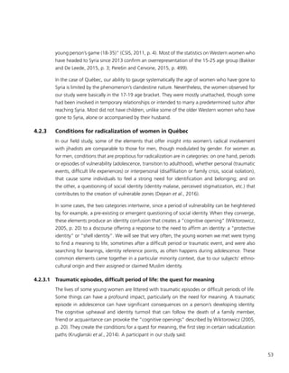 53
young person’s game (18-35)” (CSIS, 2011, p. 4). Most of the statistics on Western women who
have headed to Syria since 2013 confirm an overrepresentation of the 15-25 age group (Bakker
and De Leede, 2015, p. 3; Perešin and Cervone, 2015, p. 499).
In the case of Québec, our ability to gauge systematically the age of women who have gone to
Syria is limited by the phenomenon’s clandestine nature. Nevertheless, the women observed for
our study were basically in the 17-19 age bracket. They were mostly unattached, though some
had been involved in temporary relationships or intended to marry a predetermined suitor after
reaching Syria. Most did not have children, unlike some of the older Western women who have
gone to Syria, alone or accompanied by their husband.
4.2.3	 Conditions for radicalization of women in Québec
In our field study, some of the elements that offer insight into women’s radical involvement
with jihadists are comparable to those for men, though modulated by gender. For women as
for men, conditions that are propitious for radicalization are in categories: on one hand, periods
or episodes of vulnerability (adolescence, transition to adulthood), whether personal (traumatic
events, difficult life experiences) or interpersonal (disaffiliation or family crisis, social isolation),
that cause some individuals to feel a strong need for identification and belonging; and on
the other, a questioning of social identity (identity malaise, perceived stigmatization, etc.) that
contributes to the creation of vulnerable zones (Dejean et al., 2016).
In some cases, the two categories intertwine, since a period of vulnerability can be heightened
by, for example, a pre-existing or emergent questioning of social identity. When they converge,
these elements produce an identity confusion that creates a “cognitive opening” (Wiktorowicz,
2005, p. 20) to a discourse offering a response to the need to affirm an identity: a “protective
identity” or “shell identity”. We will see that very often, the young women we met were trying
to find a meaning to life, sometimes after a difficult period or traumatic event, and were also
searching for bearings, identity reference points, as often happens during adolescence. These
common elements came together in a particular minority context, due to our subjects’ ethno-
cultural origin and their assigned or claimed Muslim identity.
4.2.3.1	 Traumatic episodes, difficult period of life: the quest for meaning
The lives of some young women are littered with traumatic episodes or difficult periods of life.
Some things can have a profound impact, particularly on the need for meaning. A traumatic
episode in adolescence can have significant consequences on a person’s developing identity.
The cognitive upheaval and identity turmoil that can follow the death of a family member,
friend or acquaintance can provoke the “cognitive openings” described by Wiktorowicz (2005,
p. 20). They create the conditions for a quest for meaning, the first step in certain radicalization
paths (Kruglanski et al., 2014). A participant in our study said:
 