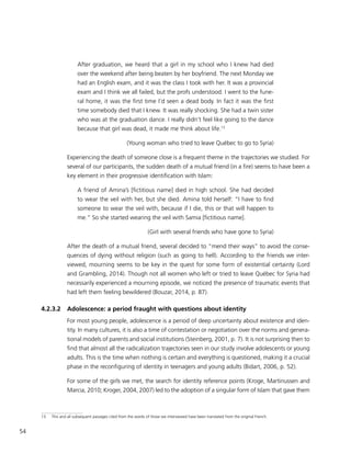 54
After graduation, we heard that a girl in my school who I knew had died
over the weekend after being beaten by her boyfriend. The next Monday we
had an English exam, and it was the class I took with her. It was a provincial
exam and I think we all failed, but the profs understood. I went to the fune-
ral home, it was the first time I’d seen a dead body. In fact it was the first
time somebody died that I knew. It was really shocking. She had a twin sister
who was at the graduation dance. I really didn’t feel like going to the dance
because that girl was dead, it made me think about life.13
(Young woman who tried to leave Québec to go to Syria)
Experiencing the death of someone close is a frequent theme in the trajectories we studied. For
several of our participants, the sudden death of a mutual friend (in a fire) seems to have been a
key element in their progressive identification with Islam:
A friend of Amina’s [fictitious name] died in high school. She had decided
to wear the veil with her, but she died. Amina told herself: “I have to find
someone to wear the veil with, because if I die, this or that will happen to
me.” So she started wearing the veil with Samia [fictitious name].
(Girl with several friends who have gone to Syria)
After the death of a mutual friend, several decided to “mend their ways” to avoid the conse-
quences of dying without religion (such as going to hell). According to the friends we inter-
viewed, mourning seems to be key in the quest for some form of existential certainty (Lord
and Grambling, 2014). Though not all women who left or tried to leave Québec for Syria had
necessarily experienced a mourning episode, we noticed the presence of traumatic events that
had left them feeling bewildered (Bouzar, 2014, p. 87).
4.2.3.2	 Adolescence: a period fraught with questions about identity
For most young people, adolescence is a period of deep uncertainty about existence and iden-
tity. In many cultures, it is also a time of contestation or negotiation over the norms and genera-
tional models of parents and social institutions (Steinberg, 2001, p. 7). It is not surprising then to
find that almost all the radicalization trajectories seen in our study involve adolescents or young
adults. This is the time when nothing is certain and everything is questioned, making it a crucial
phase in the reconfiguring of identity in teenagers and young adults (Bidart, 2006, p. 52).
For some of the girls we met, the search for identity reference points (Kroge, Martinussen and
Marcia, 2010; Kroger, 2004, 2007) led to the adoption of a singular form of Islam that gave them
13	 This and all subsequent passages cited from the words of those we interviewed have been translated from the original French.
 