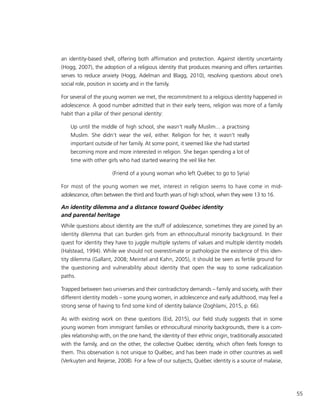 55
an identity-based shell, offering both affirmation and protection. Against identity uncertainty
(Hogg, 2007), the adoption of a religious identity that produces meaning and offers certainties
serves to reduce anxiety (Hogg, Adelman and Blagg, 2010), resolving questions about one’s
social role, position in society and in the family.
For several of the young women we met, the recommitment to a religious identity happened in
adolescence. A good number admitted that in their early teens, religion was more of a family
habit than a pillar of their personal identity:
Up until the middle of high school, she wasn’t really Muslim... a practising
Muslim. She didn’t wear the veil, either. Religion for her, it wasn’t really
important outside of her family. At some point, it seemed like she had started
becoming more and more interested in religion. She began spending a lot of
time with other girls who had started wearing the veil like her.
(Friend of a young woman who left Québec to go to Syria)
For most of the young women we met, interest in religion seems to have come in mid-
adolescence, often between the third and fourth years of high school, when they were 13 to 16.
An identity dilemma and a distance toward Québec identity
and parental heritage
While questions about identity are the stuff of adolescence, sometimes they are joined by an
identity dilemma that can burden girls from an ethnocultural minority background. In their
quest for identity they have to juggle multiple systems of values and multiple identity models
(Halstead, 1994). While we should not overestimate or pathologize the existence of this iden-
tity dilemma (Gallant, 2008; Meintel and Kahn, 2005), it should be seen as fertile ground for
the questioning and vulnerability about identity that open the way to some radicalization
paths.
Trapped between two universes and their contradictory demands – family and society, with their
different identity models – some young women, in adolescence and early adulthood, may feel a
strong sense of having to find some kind of identity balance (Zoghlami, 2015, p. 66).
As with existing work on these questions (Eid, 2015), our field study suggests that in some
young women from immigrant families or ethnocultural minority backgrounds, there is a com-
plex relationship with, on the one hand, the identity of their ethnic origin, traditionally associated
with the family, and on the other, the collective Québec identity, which often feels foreign to
them. This observation is not unique to Québec, and has been made in other countries as well
(Verkuyten and Reijerse, 2008). For a few of our subjects, Québec identity is a source of malaise,
 