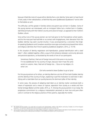 56
because it feels like more of a quasi-ethnic identity than a civic identity. Some seem to have found
it hard, early in their radicalization, to feel that they were Québécoises (Quebecers)14
and to refer
to themselves as such.
This difficulty is all the greater in families where one parent was not born in Québec. Some of
the young women we interviewed, with an immigrant father but a mother born in Québec,
identified primarily with their father’s country and culture of origin, as opposed to their mother’s
Québec culture.
Since all but one of the young women we met had gone to the Francophone school system,
and for the most part had had little or no contact with Anglophones, their alienation from the
Québec identity may seem counter-intuitive. It was accompanied by a conviction that Engli-
sh-speaking Quebecers and Canadians would be more open and welcoming toward their ethnic
and religious identities than French-speaking Québécois (Zoghlami, 2015, p. 73-74).
In this situation of identity negotiation and hybridization, gradual identification with a total
Islam15
, often cobbled together, offers a way to find coherence between community demands
and personal aspirations, as illustrated by the words of one of our participants:
Sometimes I feel lost, I feel sort of foreign here and it’s the same in my country.
I’m too Québécoise for my country of origin, because I don’t have the same
accent or customs. Here, I feel sort of foreign too... I focus on my religion, it’s
what I am.
(Girl who wanted to leave Québec to go to Syria)
For this young woman as for others, an identity dilemma cuts her off from both Québec identity
and the identity of the country of origin, explaining in part the motivation to overinvest in iden-
tifying with a total Islam that can quickly become the dominant pillar of their identity.
In some cases, the process of adopting total Islam as an identity marker constitutes both a
means of expression and a means of rupture, separation from society as a whole and from
family heritage (Bakker and De Leede, 2015, p. 7). ​Among the young women in our study, the
progressive commitment to a religious interpretation perceived as more true and pure often
came in contrast to the religious practice of their parents, especially the mother.
14	 We reiterate that the sample in our study does not purport to be representative, neither of the Muslim community in Québec nor of the immigrant
population. The statements reported here come exclusively from people with whom we have met.
15	 Here we borrow the concept of total Islam from Kepel (2000) to designate a religiosity of rupture based on the desire of some individuals to make Islam
the complete, totalizing and virtually exclusive foundation of their identity and relations with the social world.
 