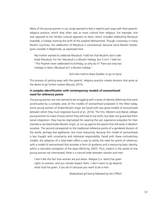 57
Many of the young women in our study seemed to feel a need to part ways with their parents’
religious practice, which they often saw as more cultural than religious. For example, one
was opposed to her family’s cultural approach to Islam, which included celebrating Mouloud
(mawlid), a holiday marking the birth of the prophet Mohammed. Though customary in many
Muslim countries, the celebration of Mouloud is controversial, because some Muslim theolo-
gians consider it illegitimate, as expressed here:
My mother wanted to celebrate Mouloud. I told her that Muslims don’t cele-
brate Mouloud. For her, Mouloud is a Muslim holiday, but it isn’t. I told her:
“The Prophet never celebrated his birthday, so why do it? There are only two
holidays in Islam, Mouloud isn’t a Muslim holiday.”
(Girl who tried to leave Québec to go to Syria)
This process of parting ways with the parents’ religious practice creates tensions that grow as
the desire to go further evolves (Bouzar, 2015).
A complex identification with contemporary models of womanhood:
need for reference points
The young women we met seemed to be struggling with a series of identity dilemmas that were
accentuated by a complex view of the models of womanhood proposed in the West today.
Some young women of Arabo-Muslim origin are faced with two great models of womanhood
between which they must negotiate (Laurie et al., 2014). The first, Western and liberal, obliges
young women to make choices (which they will have to live with), but does not guarantee them
social integration: they may be stigmatized for wearing the veil, experience prejudice for their
claimed or ascribed Arabo-Muslim origin, or run up against the sexism that still exists in Western
societies. The second corresponds to the traditional reference points of a gendered division of
the world, perhaps less egalitarian, but more reassuring, because this model of womanhood
is less fraught with uncertainty and individual responsibility. Faced with these contradictory
models, the adoption of a total Islam offers a way to satisfy the need for points of reference,
with a model of womanhood that provides a form of guidance and a reassuring basic identity,
within a naturalist conception of the sexes (McGinty, 2007). Thus, implicit in the words of one
young woman we interviewed, there is a natural order between women and men:
I don’t like the fact that women are put down. Religion [i.e. Islam] has given
rights to women, and you should respect them. I don’t want to go beyond
what God has given, if you do it’s because you want to be a man.
(Radicalized girl being followed by the CPRLV)
 