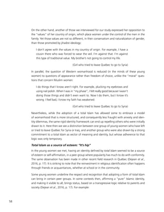 58
On the other hand, another of those we interviewed for our study expressed her opposition to
the “values” of her country of origin, which place women under the control of the men in the
family. Yet those values are not so different, in their conservatism and naturalization of gender,
than those promoted by jihadist ideology:
I don’t agree with the values in my country of origin. For example, I have a
cousin there who was forced to wear the veil. I’m against that. I’m against
this type of traditional value. My brother’s not going to control my life.
(Girl who tried to leave Québec to go to Syria)
In parallel, the question of Western womanhood is reduced (in the minds of these young
women) to questions of appearance rather than freedom of choice, unlike the “moral” ques-
tions that concern Muslim women:
I do things that I know aren’t right. For example, plucking my eyebrows and
using nail polish. When I was in “my phase”, I felt really good because I wasn’t
doing those things and didn’t even want to. Now I do them, but I know it’s
wrong. I feel bad, I know my faith has weakened.
(Girl who tried to leave Québec to go to Syria)
Nevertheless, while the adoption of a total Islam has allowed some to embrace a model
of womanhood that is more structured, and consequently less fraught with anxiety and iden-
tity dilemmas, the same rigid identity framework can end up repelling others who were initially
drawn to it. Here then we see a distinction between one group of young women who have left
or tried to leave Québec for Syria or Iraq, and another group who were also drawn by a strong
commitment to a total Islam as vector of meaning and identity, but whose adherence to that
logic was only temporary.
Total Islam as a source of esteem: “It’s hip”
In the young women we met, having an identity defined by total Islam seemed to be a source
of esteem or self-affirmation, in a peer group where popularity has much to do with conformity.
The same observation has been made in other recent field research in Québec (Dejean et al.,
2016, p. 17). It is striking to note that the reinvestment in religious identification often happens
through friends or acquaintances, whether at school or in the community.
Some young women underline the respect and recognition that adopting a form of total Islam
can bring in certain peer groups. In some contexts then, affirming a “pure” Islamic identity,
and making it visible to all, brings status, based on a transgressive logic relative to parents and
society (Dejean et al., 2016, p. 17). For example:
 
