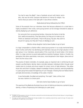 59
You had to wear the jilbab16
, have a Facebook account with Islamic remin-
ders, that was the trend. Everyone had become so intense for religion. You
had to show you were on the right path. It was almost a fashion.
(Radicalized girl being followed by the CPRLV)
Some of the excerpts from our interviews show that because adherence to a total Islam is
highly considered in their circles, some young women can be strongly motivated to adopt an
identity displaying such adherence:
For some girls from non-practising families, it becomes the fashion to be like
that, veiled and everything. They take photos, but they put on make-up, etc.
There’s an obsession with photos. They’re still young, hip girls, they want to
be part of a group, but they don’t have an ideology as such.
(Mother whose daughter tried to leave Québec to go to Syria)
In a logic comparable to a fashion effect, several young women in our study mentioned being
drawn further and further into identifying with total Islam, because of its high valuation in their
peer group. In our interviews, several spoke of the crucial role of social media in this fashion
effect. In a logic common to social media platforms (whether Facebook, Twitter or Tumblr), the
perception that others were better, more pious, more disciplined in their religion, drew some of
them into the vicious circle.
The practice of Islamic reminders, for example, plays an important role in reinforcing the pull
toward a purified Islamic identity. Islamic reminders between individuals (often through social
media) serve to inculcate and ensure respect for certain norms of daily behaviour. They allow
those who send them to display a deeper knowledge of Islamic practices, exercising leadership
in a peer group that accepts the legitimacy of such messages. Showing that one follows Islamic
principles demonstrates a knowledge of the codes in fashion:
It was fashionable, the jilbab and everything. The niqab17
, black, all that, that
too was a fashion at a certain point.
(Girl who tried to leave Québec to go to Syria)
This wearing of the jilbab also illustrates how an item of clothing can become a symbol of group
identity, a means of expressing one’s belonging to a peer group.
16	The jilbab is an Islamic garment in the form of a long robe, covering the hair and entire body except the feet and hands. Because it is long and baggy, it
conceals the shapes of the female body.
17	 The niqab is an Islamic garment that is different from the hijab and jilbab in that it completely conceals the face, except for the eyes. The niqab is worn
by practitioners of a rigorist Islam, such as Salafism.
 