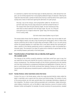 60
It is essential to underline here that these logics of identity distinction, while derived from reli-
gion, are not entirely separate from more properly adolescent logics of seduction. Wearing the
niqab then becomes both a symbol of distinctness (having an identity distinct from parents and
society) and a means of distinction (gaining the admiration of a peer group):
One day, I was at the mosque, and my big brother called me. He told me to
go home right away. He was angry, because he said that outside the door of
the mosque there were five girls wearing niqabs. He was mad because they
were there to attract attention from the boys inside. You see, it’s a thing for
some girls to put on a niqab to attract the “good” boys, the most pious boys.
It’s for cruising, really.
(Girl who tried to leave Québec to go to Syria)
The excerpt above shows that the adoption of certain dress codes may not be solely for poli-
tical and religious reasons, but also a way of entering the mating game, which in these circles
requires conformity with an Islam of rupture (Roy and Amghar, 2006). In sum, for some young
women the gradual adoption of a total Islam that is more about identity than spirituality pro-
vides a solution to the identity questioning intrinsic to adolescence, when not provoked by a
traumatic event. The transition to an Islam of rupture and an identity of rupture does not hap-
pen smoothly however, particularly in the family space.
4.2.4	 Transformation of total Islam into an identity shell against
the outside world
The intensity of the conflicts caused by adopting a total Islam varied from case to case, but
we noted that for those who had left the country or tried to do so, such conflicts could have
serious consequences. The interviews brought out the frictions produced by the new identity
and how they contributed to a progressive withdrawal and rigidification of identity. Each inci-
dent or confrontation with the family reinforced their feelings of being on the right path, of
having chosen the right group compared to parents, adults and the society that seems to reject
them.
4.2.4.1	 Family frictions: when total Islam enters the home
Frictions first occur in the family sphere, where the newly assumed identity makes visible the
belief in total Islam and a rupture with the cultural and family heritage. The mothers of some
of the young women we met were worried about the increasingly ostentatious religiosity of
their daughters. The desire to wear clothing associated with conservative, indeed ultraconser-
vative religious movements, such as the jilbab or niqab, becomes a source of constant conflict
between mother and daughter. For example, the secret conversion of a young woman, revealed
 