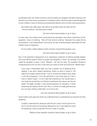 61
accidentally when her mother found out that for weeks her daughter had been wearing a full
veil when out of the house, provoked an immediate conflict. All of the parents seemed opposed
to their children’s choice of clothing and proclaimed identity, which to them were provocations:
My mother was really angry. She told me to go back home and take off that
“terrorist clothing” and wear pants instead.
(Girl who tried to leave Québec to go to Syria)
In many cases, the mothers were concerned by the perception that others could have of their
daughters’ choice of clothing. “Take off that terrorist clothing” illustrates the anxiety felt by
some parents in the Arabo-Muslim community, the fear of being thought responsible for their
children’s lack of integration:
For my mother, it takes a jilbab to make a terrorist, it’s part of the equation, sure.
(Girl who tried to leave Québec to go to Syria)
Fear of the potential consequences of an ostentatious statement of identity partially explains
why many Muslim parents refuse to accept their daughters’ choices. For example, one mother
urged her daughter to wear a more “Western” veil, like her sister. The daughter refused to
comply because to her, the veil is more than just a piece of cloth and cannot be “Westernized”:
If you wear a fashionable hijab, you have a greater risk of deviating [from
religion]. If you don’t respect everything, there’s no point in doing it. The
hijab has to respect several things: it has to conceal the shape of your body,
it can’t be transparent, it can’t be perfumed, it can’t have signs on it like a
cross or death’s head [...] It can’t look like something a man would wear, it
can’t look like something a non-Muslim would wear, the colours can’t be too
bright. The jilbab, actually, is more practical because it’s one-piece, it covers
everything and respects all the rules. Plus, in summer it’s really good because
you can wear nothing underneath, so it’s not as hot.
(Girl who wanted to leave Québec to go to Syria)
Some mothers who wear the veil do not understand how it could become so important for their
daughters:
I couldn’t understand her obsession with the veil. I wear it and it’s part of me,
but it’s not the centre of my identity. Whereas for her, it was really the centre
of everything. It was so important for her to wear it in public.
(Mother whose daughter wanted to leave Québec to go to Syria)
 