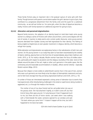 62
These family frictions play an important role in the gradual rupture of some girls with their
family. Though tensions with parents cannot alone explain the girls’ decision to go to Syria, they
contribute to a progressive detachment from the family circle and the quest for a substitute
community, as we will see further on. For some girls, when the idea of departure becomes a
reality, frictions with family represent an additional argument for going to Syria.
4.2.4.2	 Alienation and perceived stigmatization
Beyond family tensions, the adoption of an identity based on total Islam leads some young
women to undergo a series of frictions with others around them, and to some degree with the
rest of society. In reaction to daily events and a certain public discourse, some young women
become alienated from Québec society and feel stigmatized for their identity. This feeling of
being singled out legitimizes an even greater investment in religious identity, which becomes a
refuge from society.
While alienation and stigmatization are explanatory factors in the radicalization of both men and
women, for the young women in our study they seem to have been exacerbated by the visibility
of Islamic clothing, placing them on the front line of societal debates about Islam (Saltman and
Smith, 2015, p. 9). For nearly a decade, Muslim women have been the focus of endless atten-
tion, particularly with respect to secularism and the religious neutrality of the state. Some of the
debate around the place of the veil, niqab or other such garments in the public space, like the
controversy around reasonable accommodations in Québec, affects women directly – especially
Muslim women (Bilge, 2012).
Because their religion is more visible on veiled Muslim women than in the case of men, women
who wear such garments are more likely to be the object of Islamophobic statements and acts,
and to feel more strongly that they are being stigmatized (Saltman and Smith, 2015, p. 10).
A number of those we interviewed expressed a strong sense of alienation due to events they
had experienced, either directly (being challenged in the street or rapid transit, being insulted or
aggressed, etc.), or through the media or the Internet:
The mother of one of my close friends had her veil pulled when she was at
the grocery store. She had attached it tightly, so it didn’t come off, but that
kind of story often goes around, I’m lucky because it hasn’t happened much
to me, but there are lots of horror stories. Last week when I was walking
with a friend beside the water, someone opened his car window and said:
“Go back where you came from!” It doesn’t happen all the time, but still it
happened to me twice last week.
(Girl who tried to leave Québec to go to Syria)
 