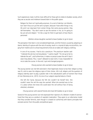 63
Such experiences make it all the more difficult for these girls to relate to Québec society, which
they see as secular and intolerant toward Islam in the public space:
Religion for them isn’t spirituality anymore, it’s a sort of identity. I am Muslim,
but I don’t focus on just the veil or prayers, because I have other things in my
life and I can step back from certain things. But some young women, they
tell themselves: “You don’t want to see the woman in me, so I’m going to
be just veil and religion.” It’s like a way for them to get back at how they’re
perceived.
(Mother whose daughter wanted to leave Québec to go to Syria)
The perception that Islam is not considered legitimate, and the frictions caused by adopting an
Islamic identity of rupture with the rest of society, result in a myriad of daily microconflicts, ran-
ging from hateful acts to school requirements that are at odds with religious clothing:
In one of my courses, I had to do a practicum. The practicum teacher said:
“I tolerate the veil, but not long sleeves.” I said to myself: “It’s not up to her to
tolerate the veil”, and furthermore, it makes no sense to wear the veil if I don’t
wear long sleeves. Plus, I wasn’t allowed to wear skirts. It was impossible for
me to take the course. In the end, I quit and changed programs.
(Young woman who wanted to leave Québec to go to Syria)
The young women we met felt restricted in their legitimate choice to live their religion as they
saw fit, and to wear the religious signs of their choice. All in all, religion and the question of
religious identity seem to play a greater role in the radicalization paths of women than those
of men (Ranstorp et al., 2015). As one of our subjects reported about a friend:
She left [for Syria], because she felt she couldn’t be herself here. She
couldn’t wear the veil the way she wanted. What she wanted was to live
in a place where she knew she could wear the veil without fear of being
attacked, whatever.
(Young woman with several friends who have left Québec to go to Syria)
Several of the young women we met expressed their rejection of a Western model of woman-
hood that they see as a product of capitalist materialism. They aspire to an alternative model
that they consider feminist, even though it is based on conformity with Islamic principles that
exclude women from the public and political space:
 