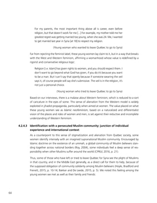 64
For my parents, the most important thing above all is career, even before
religion, but that doesn’t work for me [...] For example, my mother told me her
greatest regret was getting married too young, when she was 24. Me, I wanted
to get married last year in Syria [at 18] to respect my religion.
(Young woman who wanted to leave Québec to go to Syria)
Far from rejecting the feminist label, these young women lay claim to it, but in a way that breaks
with the West and Western feminism, affirming a womanhood whose value is redefined by a
rigorist and conservative religious logic:
Religion [i.e. Islam] has given rights to women, and you should respect them. I
don’t want to go beyond what God has given, if you do it’s because you want
to be a man. But I can’t say that openly because if someone wearing the veil
says it, of course people will say she’s submissive. The veil is in the religion, it’s
not just a personal choice.
(Young woman who tried to leave Québec to go to Syria)
Based on our interviews, there is a malaise about Western feminism, which is reduced to a sort
of caricature in the eyes of some. This sense of alienation from the Western model is widely
exploited in jihadist propaganda, particularly when aimed at women. The value placed on what
these young women see as Islamic neofeminism, based on a naturalized and differentialist
vision of the places and roles of women and men, is set against their reductive and incomplete
understanding of Western feminism.
4.2.4.3	 Identification with a persecuted Muslim community: junction of individual
experience and international context
As a counterpoint to this sense of stigmatization and alienation from Québec society, some
women identify intensely with an imagined supranational Muslim community. Encouraged by
Islamic doctrine on the existence of an ummah, a global community of Muslim believers stan-
ding together across national borders (Roy, 2004), some individuals feel a deep sense of res-
ponsibility when other Muslims suffer around the world (CPRLV, 2016, p. 21).
Thus, some of those who have left or tried to leave Québec for Syria see the plight of Muslims
in that country, and in the Middle East generally, as a direct call for them to help, because of
the supposed obligation of community solidarity among Muslim believers (Hoyle, Bradford and
Frenett, 2015, p. 10-14; Bakker and De Leede, 2015, p. 5). We noted this feeling among the
young women we met as well as their family and friends:
 