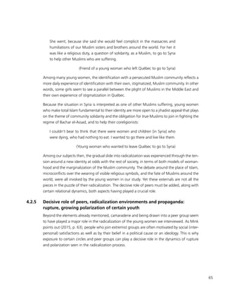 65
She went, because she said she would feel complicit in the massacres and
humiliations of our Muslim sisters and brothers around the world. For her it
was like a religious duty, a question of solidarity, as a Muslim, to go to Syria
to help other Muslims who are suffering.
(Friend of a young woman who left Québec to go to Syria)
Among many young women, the identification with a persecuted Muslim community reflects a
more daily experience of identification with their own, stigmatized, Muslim community. In other
words, some girls seem to see a parallel between the plight of Muslims in the Middle East and
their own experience of stigmatization in Québec.
Because the situation in Syria is interpreted as one of other Muslims suffering, young women
who make total Islam fundamental to their identity are more open to a jihadist appeal that plays
on the theme of community solidarity and the obligation for true Muslims to join in fighting the
regime of Bachar el-Assad, and to help their coreligionists:
I couldn’t bear to think that there were women and children [in Syria] who
were dying, who had nothing to eat. I wanted to go there and live like them.
(Young woman who wanted to leave Québec to go to Syria)
Among our subjects then, the gradual slide into radicalization was experienced through the ten-
sion around a new identity at odds with the rest of society, in terms of both models of woman-
hood and the marginalization of the Muslim community. The debate around the place of Islam,
microconflicts over the wearing of visible religious symbols, and the fate of Muslims around the
world, were all invoked by the young women in our study. Yet these externals are not all the
pieces in the puzzle of their radicalization. The decisive role of peers must be added, along with
certain relational dynamics, both aspects having played a crucial role.
4.2.5	 Decisive role of peers, radicalization environments and propaganda:
rupture, growing polarization of certain youth
Beyond the elements already mentioned, camaraderie and being drawn into a peer group seem
to have played a major role in the radicalization of the young women we interviewed. As Mink
points out (2015, p. 63), people who join extremist groups are often motivated by social (inter-
personal) satisfactions as well as by their belief in a political cause or an ideology. This is why
exposure to certain circles and peer groups can play a decisive role in the dynamics of rupture
and polarization seen in the radicalization process.
 