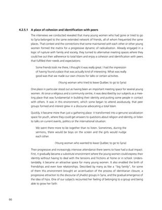 66
4.2.5.1	 A place of cohesion and identification with peers
The interviews we conducted revealed that many young women who had gone or tried to go
to Syria belonged to the same extended network of friends, all of whom frequented the same
places. That context and the connections that some maintained with each other or other young
women formed the matrix for a progressive dynamic of radicalization. Already engaged in a
logic of rupture with family and society, they turned to alternative meeting spaces where they
could live out their adherence to total Islam and enjoy a cohesion and identification with peers
that fulfilled their needs and expectations:
Some friends took me there, I thought it was really great. I had the impression
of having found a place that was actually kind of interesting. What was really
good was that we made our own choices for talks or certain activities.
(Young woman who tried to leave Québec to go to Syria)
One place in particular stood out as having been an important meeting space for several young
women. At once a religious and a community centre, it was described by our subjects as a mee-
ting place that was fundamental in building their identity and putting some people in contact
with others. It was in this environment, which some began to attend assiduously, that peer
groups formed and interest grew in a discourse advocating a total Islam.
Quickly, it became more than just a gathering place: it transformed into a genuine socialization
space for youth, where they could get answers to questions about religion and identity, or listen
to talks on current events, politics or the international situation:
We went there more to be together than to listen. Sometimes, during the
sermons, there would be boys on the screen and the girls would nudge
each other.
(Young woman who wanted to leave Québec to go to Syria)
Their progressive and increasingly intensive attendance there seems to have had a dual impact.
First, it gradually became a substitute environment where the young women could express their
identity without having to deal with the tensions and frictions at home or in school. Unders-
tandably, it became an attractive space for many young women. It also enabled the birth of
friendships and even love relationships. Described by many as like a “big family”, for some
of them this environment brought an accentuation of the process of identitarian closure, a
progressive attraction to the discourse of jihadist groups in Syria, and the gradual emergence of
the idea of hijra. One of our subjects recounted her feeling of belonging to a group and being
able to grow her faith:
 