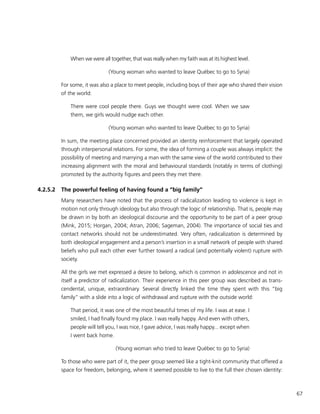 67
When we were all together, that was really when my faith was at its highest level.
(Young woman who wanted to leave Québec to go to Syria)
For some, it was also a place to meet people, including boys of their age who shared their vision
of the world:
There were cool people there. Guys we thought were cool. When we saw
them, we girls would nudge each other.
(Young woman who wanted to leave Québec to go to Syria)
In sum, the meeting place concerned provided an identity reinforcement that largely operated
through interpersonal relations. For some, the idea of forming a couple was always implicit: the
possibility of meeting and marrying a man with the same view of the world contributed to their
increasing alignment with the moral and behavioural standards (notably in terms of clothing)
promoted by the authority figures and peers they met there.
4.2.5.2	 The powerful feeling of having found a “big family”
Many researchers have noted that the process of radicalization leading to violence is kept in
motion not only through ideology but also through the logic of relationship. That is, people may
be drawn in by both an ideological discourse and the opportunity to be part of a peer group
(Mink, 2015; Horgan, 2004; Atran, 2006; Sageman, 2004). The importance of social ties and
contact networks should not be underestimated. Very often, radicalization is determined by
both ideological engagement and a person’s insertion in a small network of people with shared
beliefs who pull each other ever further toward a radical (and potentially violent) rupture with
society.
All the girls we met expressed a desire to belong, which is common in adolescence and not in
itself a predictor of radicalization. Their experience in this peer group was described as trans-
cendental, unique, extraordinary. Several directly linked the time they spent with this “big
family” with a slide into a logic of withdrawal and rupture with the outside world:
That period, it was one of the most beautiful times of my life. I was at ease. I
smiled, I had finally found my place. I was really happy. And even with others,
people will tell you, I was nice, I gave advice, I was really happy... except when
I went back home.
(Young woman who tried to leave Québec to go to Syria)
To those who were part of it, the peer group seemed like a tight-knit community that offered a
space for freedom, belonging, where it seemed possible to live to the full their chosen identity:
 