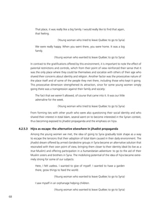 68
That place, it was really like a big family. I would really like to find that again,
that feeling.
(Young woman who tried to leave Québec to go to Syria)
We were really happy. When you went there, you were home. It was a big
family.
(Young woman who wanted to leave Québec to go to Syria)
In contrast to the gratifications offered by this environment, it is important to note the effect of
parental restrictions and controls, which from their point of view reinforced their sense that it
was the only place where they could be themselves and socialize with others of their age who
shared their concerns about identity and religion. Another factor was the provocative nature of
the place itself and of some of the people they met there, including those who kept it going.
This provocative dimension strengthened its attraction, since for some young women simply
going there was a transgression against their family and society:
The fact that we weren’t allowed, of course that came into it. It was our little
adrenaline for the week.
(Young woman who tried to leave Québec to go to Syria)
From forming ties with other youth who were also questioning their social identity and who
shared their interest in total Islam, several went on to become interested in the Syrian context,
thus becoming exposed to jihadist propaganda and the emphasis on hijra.
4.2.5.3	 Hijra as escape: the alternative elsewhere in jihadist propaganda
Among the young women we met, the idea of going to Syria gradually took shape as a way
to escape the tensions that their adoption of total Islam caused in their daily environment. The
jihadist dream offered by armed clandestine groups in Syria became an alternative solution that
resonated with their own point of view, bringing them closer to their identity ideal (to live as a
true Muslim) and offering participation in a humanitarian adventure: to go to the aid of their
Muslim sisters and brothers in Syria. The mobilizing potential of the idea of hijra became extre-
mely strong for some of our subjects:
Here, I felt useless. I wanted to give of myself. I wanted to have a garden
there, grow things to feed the world.
(Young woman who wanted to leave Québec to go to Syria)
I saw myself in an orphanage helping children.
(Young woman who wanted to leave Québec to go to Syria)
 