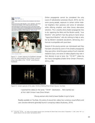 69
Online propaganda cannot be considered the only
cause of radicalization processes (Ducol, 2015), but for
some young people, exposure to certain online mate-
rial heightens their paranoia and sense of alienation
while offering simplistic and often binary alternative
solutions. This is exactly what jihadist propaganda tries
to do, opposing the West and the Muslim world, “true
Muslims” who perform hijra (by going to Syria) versus
“hypocritical Muslims” who do nothing to help or who
live by Western standards (secularism, democracy, etc.)
that are incompatible with pure Islam.
Several of the young women we interviewed said they
had been attracted by some of the jihadist propaganda
they saw online. Amid the great variety of such materials
related to Syria, one series of videos played a key role in
their decision to go to Syria: the “19 HH18
“ videos by
the Franco-Senegalese jihadist Omar Omsen (Thomson,
2014, p. 99):
I watched the videos [in the series “19 HH”: Destination… Terre Sainte], but
at first I didn’t know it was Omar Omsen.
(Young woman who tried to leave Québec to go to Syria)
Readily available on YouTube, this series of around ten videos has numerous visual effects and
uses narrative elements generally found in conspiracy videos (Audureau, 2014).
18	 In the title “19 HH”, “19” refers to the nineteen terrorists who committed the World Trade Center attack of September 11, 2001, while “HH” is a
graphic allusion to the twin towers. See Audureau (2014).
Figure 12 – Screen captures of the video 19 HH LE FILM by Omar Omsen (Source: YouTube)
Figure 11 – Screen capture of a Facebook message
from the radical preacher Omar Omsen, announ-
cing a new video in the “19 HH” series (Source:
Facebook)
 
