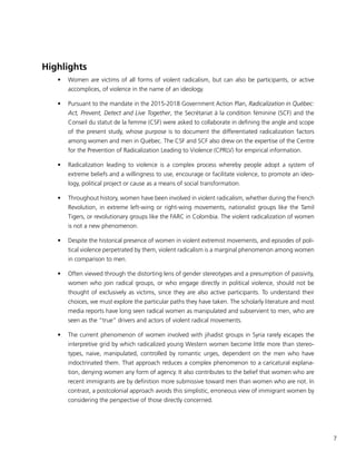 7
Highlights
•	 Women are victims of all forms of violent radicalism, but can also be participants, or active
accomplices, of violence in the name of an ideology.
•	 Pursuant to the mandate in the 2015-2018 Government Action Plan, Radicalization in Québec:
Act, Prevent, Detect and Live Together, the Secrétariat à la condition féminine (SCF) and the
Conseil du statut de la femme (CSF) were asked to collaborate in defining the angle and scope
of the present study, whose purpose is to document the differentiated radicalization factors
among women and men in Québec. The CSF and SCF also drew on the expertise of the Centre
for the Prevention of Radicalization Leading to Violence (CPRLV) for empirical information.
•	 Radicalization leading to violence is a complex process whereby people adopt a system of
extreme beliefs and a willingness to use, encourage or facilitate violence, to promote an ideo-
logy, political project or cause as a means of social transformation.
•	 Throughout history, women have been involved in violent radicalism, whether during the French
Revolution, in extreme left-wing or right-wing movements, nationalist groups like the Tamil
Tigers, or revolutionary groups like the FARC in Colombia. The violent radicalization of women
is not a new phenomenon.
•	 Despite the historical presence of women in violent extremist movements, and episodes of poli-
tical violence perpetrated by them, violent radicalism is a marginal phenomenon among women
in comparison to men.
•	 Often viewed through the distorting lens of gender stereotypes and a presumption of passivity,
women who join radical groups, or who engage directly in political violence, should not be
thought of exclusively as victims, since they are also active participants. To understand their
choices, we must explore the particular paths they have taken. The scholarly literature and most
media reports have long seen radical women as manipulated and subservient to men, who are
seen as the “true” drivers and actors of violent radical movements.
•	 The current phenomenon of women involved with jihadist groups in Syria rarely escapes the
interpretive grid by which radicalized young Western women become little more than stereo-
types, naive, manipulated, controlled by romantic urges, dependent on the men who have
indoctrinated them. That approach reduces a complex phenomenon to a caricatural explana-
tion, denying women any form of agency. It also contributes to the belief that women who are
recent immigrants are by definition more submissive toward men than women who are not. In
contrast, a postcolonial approach avoids this simplistic, erroneous view of immigrant women by
considering the perspective of those directly concerned.
 