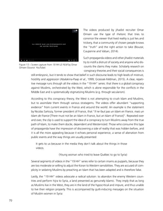 70
The videos produced by jihadist recruiter Omar
Omsen use the type of rhetoric that tries to
convince the viewer that lived reality is just lies and
trickery, that a community of chosen people knows
the “truth” and the right action to take (Bouzar,
Caupenne and Valsan, 2014).
Such propaganda videos and other jihadist materials
try to instill a distrust of society and anyone who dis-
counts the claims they make. Scholarly research on
conspiracy theories and their social consequences is
still embryonic, but it tends to show that belief in such discourse leads to high levels of mistrust,
hostility and aggression (Abalakina-Paap et al., 1999; Grzesiak-Feldman, 2015). A clear, repeti-
tive message runs through all the videos in the “19 HH” series: that there is a global conspiracy
against Muslims, orchestrated by the West, which is alone responsible for the conflicts in the
Middle East and is systematically stigmatizing Muslims (e.g. through secularism).
According to this conspiracy theory, the West is not attempting to crush Islam and Muslims,
but to assimilate them through various stratagems. The videos offer abundant “supporting
evidence” from current events in France and around the world. An example is the statement
by Nicolas Sarkozy, former president of France, that “Il ne faut pas un Islam en France, mais un
Islam de France [There must not be an Islam in France, but an Islam of France]”. Repeated over
and over, the clip is used to support the idea of a conspiracy to turn Muslims away from the true
path of Islam, to make them docile, dependent and Westernized. Those who consume this type
of propaganda have the impression of discovering a side of reality that was hidden before, and
it is all the more appealing because it echoes personal experience, a sense of alienation from
public events and the way things are usually presented:
It gets to us because in the media they don’t talk about the things in those
videos.
(Young woman who tried to leave Québec to go to Syria)
Several segments of videos in the “19 HH” series refer to certain imams as puppets, because they
are too moderate or willing to adjust the Koran to Western sensibilities. They are accused of com-
plicity in sedating Muslims by preaching an Islam that has been adapted and is therefore false.
Lastly, the “19 HH” videos advocate a radical solution: to abandon the enemy Western coun-
tries and perform hijra to Syria, a land presented as genuinely Islamic. They imply that as long
as Muslims live in the West, they are in the land of the hypocritical and impure, and thus unable
to live their religion properly. This is accompanied by guilt-inducing messages on the situation
of Muslim women in Syria:
Figure 13 – Screen capture from 19 HH LE FILM by Omar
Omsen (Source: YouTube)
 