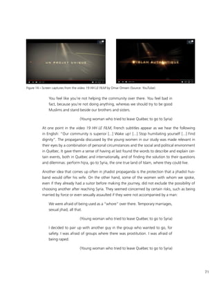 71
You feel like you’re not helping the community over there. You feel bad in
fact, because you’re not doing anything, whereas we should try to be good
Muslims and stand beside our brothers and sisters.
(Young woman who tried to leave Québec to go to Syria)
At one point in the video 19 HH LE FILM, French subtitles appear as we hear the following
in English: “Our community is superior [...] Wake up! [...] Stop humiliating yourself [...] Find
dignity”. The propaganda discussed by the young women in our study was made relevant in
their eyes by a combination of personal circumstances and the social and political environment
in Québec. It gave them a sense of having at last found the words to describe and explain cer-
tain events, both in Québec and internationally, and of finding the solution to their questions
and dilemmas: perform hijra, go to Syria, the one true land of Islam, where they could live.
Another idea that comes up often in jihadist propaganda is the protection that a jihadist hus-
band would offer his wife. On the other hand, some of the women with whom we spoke,
even if they already had a suitor before making the journey, did not exclude the possibility of
choosing another after reaching Syria. They seemed concerned by certain risks, such as being
married by force or even sexually assaulted if they were not accompanied by a man:
We were afraid of being used as a “whore” over there. Temporary marriages,
sexual jihad, all that.
(Young woman who tried to leave Québec to go to Syria)
I decided to pair up with another guy in the group who wanted to go, for
safety. I was afraid of groups where there was prostitution. I was afraid of
being raped.
(Young woman who tried to leave Québec to go to Syria)
Figure 14 – Screen captures from the video 19 HH LE FILM by Omar Omsen (Source: YouTube)
 
