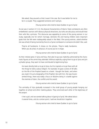 72
We asked, they assured us that it wasn’t the case. But it was better for me to
be in a couple. They suggested someone and I said yes.
(Young woman who tried to leave Québec to go to Syria)
As we saw in section 4.1.3.2, the physical characteristics of Islamic State combatants are often
embellished: warriors with obvious physical attractions, but who are also pious and would treat
their wife like a princess. This discourse was appealing to some of the young women in our
study, especially one for whom marriage, domestic life and having children were important
goals that she felt were inadequately valued in the West. One young woman, asked whether
she was afraid of being married by force to a Syrian combatant or someone she didn’t like, said:
They’re all handsome. It shows on the photos. They’re really handsome.
When you do jihad, it’s physical, of course you’re in shape.
(Young woman who tried to leave Québec to go to Syria)
As their interest grew in Syria and hijra, their plan to go was implicitly authorized by the charis-
matic figures at the centre they attended. Without explicitly urging them to go to Syria and join
a jihadist group, they seem to have contributed to legitimizing hijra:
He never directly told us to go to Syria, but he inspired us to go there with all
the things he told us about religion. For example, he gave a series of 30 talks
on the life of the Prophet based on a book. I bought the book, and when
you read it it’s just a biography of the Prophet. But with him, the way he pre-
sented things, there was really a focus on Muslims being in a battle against
the enemies of Islam, the conflict and the sword.
(Young woman who tried to leave Québec to go to Syria)
The centrality of hijra gradually increased in the small group of young people hanging out
together at school and other meeting places. They convinced each other of the legitimacy of
the project:
I met a girl, and we started talking about it [going to Syria]. We talked about
it several times, and at a certain point, I said we should do it together.
(Young woman who tried to leave Québec to go to Syria)
 