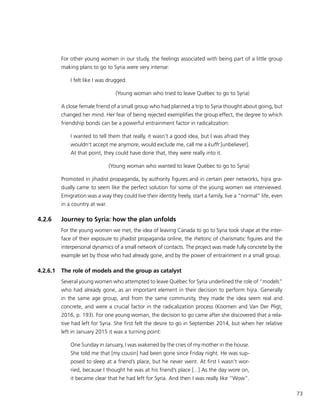 73
For other young women in our study, the feelings associated with being part of a little group
making plans to go to Syria were very intense:
I felt like I was drugged.
(Young woman who tried to leave Québec to go to Syria)
A close female friend of a small group who had planned a trip to Syria thought about going, but
changed her mind. Her fear of being rejected exemplifies the group effect, the degree to which
friendship bonds can be a powerful entrainment factor in radicalization:
I wanted to tell them that really, it wasn’t a good idea, but I was afraid they
wouldn’t accept me anymore, would exclude me, call me a kuffr [unbeliever].
At that point, they could have done that, they were really into it.
(Young woman who wanted to leave Québec to go to Syria)
Promoted in jihadist propaganda, by authority figures and in certain peer networks, hijra gra-
dually came to seem like the perfect solution for some of the young women we interviewed.
Emigration was a way they could live their identity freely, start a family, live a “normal” life, even
in a country at war.
4.2.6	 Journey to Syria: how the plan unfolds
For the young women we met, the idea of leaving Canada to go to Syria took shape at the inter-
face of their exposure to jihadist propaganda online, the rhetoric of charismatic figures and the
interpersonal dynamics of a small network of contacts. The project was made fully concrete by the
example set by those who had already gone, and by the power of entrainment in a small group.
4.2.6.1	 The role of models and the group as catalyst
Several young women who attempted to leave Québec for Syria underlined the role of “models”
who had already gone, as an important element in their decision to perform hijra. Generally
in the same age group, and from the same community, they made the idea seem real and
concrete, and were a crucial factor in the radicalization process (Koomen and Van Der Pligt,
2016, p. 193). For one young woman, the decision to go came after she discovered that a rela-
tive had left for Syria. She first felt the desire to go in September 2014, but when her relative
left in January 2015 it was a turning point:
One Sunday in January, I was wakened by the cries of my mother in the house.
She told me that [my cousin] had been gone since Friday night. He was sup-
posed to sleep at a friend’s place, but he never went. At first I wasn’t wor-
ried, because I thought he was at his friend’s place [...] As the day wore on,
it became clear that he had left for Syria. And then I was really like “Wow”.
 