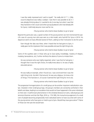 74
I was like really impressed and I said to myself: “He really did it!!!” [...] [My
cousin’s] departure was really a catalyst. I saw that it was possible to do it. I
was already thinking about it, I wanted to do it one day, but when I saw that
they had done it (her cousin and other young Quebecers who had already left
for Syria), it definitely became more real for me.
(Young woman who tried to leave Québec to go to Syria)
Beyond this particular case, a good number of the young women we met mentioned the spe-
cific case of a young man who was seen as a role model, who had left for Syria in 2014. His
departure seems to have affected several of them, adding to their motivation to do the same:
Even though the idea was there, when I heard that he had gone to Syria, it
really gave me the impression that it was possible and was the right thing to do.
(Young woman who tried to leave Québec to go to Syria)
Some of the qualities seen in those who go to Syria (piety, knowledge, mastery of religion,
modesty, benevolence, etc.) further reinforce the desire of some to imitate them:
He was someone who was highly respected: when I saw that he had gone, I
thought that it was the right choice, he really knew about it, he was a highly
educated person.
(Young woman who tried to leave Québec to go to Syria)
He was really an example, when I found out, I was convinced that it was the
right thing to do. He didn’t fool around, he was very religious, he knew a lot
of things. If he had done it, of course it seemed the right thing for me to do.
(Young woman who tried to leave Québec to go to Syria)
The progressive homogenization of a small group can be another important radicalization cata-
lyst. Closeted in their small-group logic, the group’s members are constantly comforted in their
beliefs and ideas, leading to an escalation that would not have happened in the same individuals
on their own. A well-known phenomenon in the scholarly literature on sects, radical groups and
terrorists (Koomen and Van Der Pligt, 2016, p. 174-189), the mutual encouragement of a small
core of people becoming progressively more radicalized seems to have occurred with some of
the young women who have gone or tried to go to Syria. Would they have gone alone19
? None
of those we met said she would have:
19	 The groups that formed to plan their departure Syria were mixed.
 