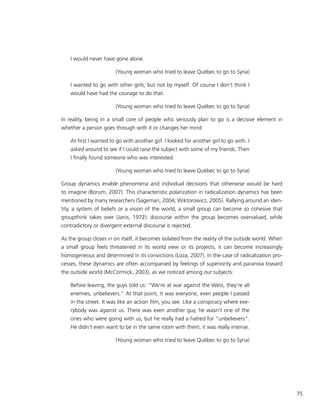 75
I would never have gone alone.
(Young woman who tried to leave Québec to go to Syria)
I wanted to go with other girls, but not by myself. Of course I don’t think I
would have had the courage to do that.
(Young woman who tried to leave Québec to go to Syria)
In reality, being in a small core of people who seriously plan to go is a decisive element in
whether a person goes through with it or changes her mind:
At first I wanted to go with another girl. I looked for another girl to go with. I
asked around to see if I could raise the subject with some of my friends. Then
I finally found someone who was interested.
(Young woman who tried to leave Québec to go to Syria)
Group dynamics enable phenomena and individual decisions that otherwise would be hard
to imagine (Borum, 2007). This characteristic polarization in radicalization dynamics has been
mentioned by many researchers (Sageman, 2004; Wiktorowicz, 2005). Rallying around an iden-
tity, a system of beliefs or a vision of the world, a small group can become so cohesive that
groupthink takes over (Janis, 1972): discourse within the group becomes overvalued, while
contradictory or divergent external discourse is rejected.
As the group closes in on itself, it becomes isolated from the reality of the outside world. When
a small group feels threatened in its world view or its projects, it can become increasingly
homogeneous and determined in its convictions (Loza, 2007). In the case of radicalization pro-
cesses, these dynamics are often accompanied by feelings of superiority and paranoia toward
the outside world (McCormick, 2003), as we noticed among our subjects:
Before leaving, the guys told us: “We’re at war against the West, they’re all
enemies, unbelievers.” At that point, it was everyone, even people I passed
in the street. It was like an action film, you see. Like a conspiracy where eve-
rybody was against us. There was even another guy, he wasn’t one of the
ones who were going with us, but he really had a hatred for “unbelievers”.
He didn’t even want to be in the same room with them, it was really intense.
(Young woman who tried to leave Québec to go to Syria)
 
