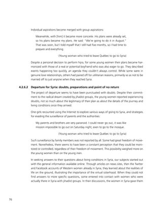 76
Individual aspirations become merged with group aspirations:
Meanwhile, with [him] it became more concrete. His plans were already set,
so his plans became my plans. He said: “We’re going to do it in August.”
That was soon, but I told myself that I still had five months, so I had time to
prepare and everything.
(Young woman who tried to leave Québec to go to Syria)
Despite a personal decision to perform hijra, for some young women their plans became har-
monized with those of a real or potential boyfriend who was also eager to go. They described
events happening too quickly, an agenda they couldn’t always control. While some were in
genuine love relationships, others had paired off for utilitarian reasons, primarily so as not to be
married off to just anyone when they reached Syria.
4.2.6.2	 Departure for Syria: doubts, preparations and point of no return
The project of departure seems to have been punctuated with doubts. Despite their commit-
ment to the radical dream created by jihadist groups, the young women reported experiencing
doubts, not so much about the legitimacy of their plan as about the details of the journey and
living conditions once they arrived.
One girls recounted using the Internet to explore various ways of going to Syria, and strategies
for evading the surveillance of parents and the authorities:
My parents and brothers are very paranoid. I could never go out, it was like
mission impossible to go out on Saturday night, even to go to the mosque.
(Young woman who tried to leave Québec to go to Syria)
Such surveillance by family members was not reported by all. Some had great freedom of move-
ment. Nonetheless, there seems to have been a constant perception that they could be moni-
tored or controlled, regardless of their freedom of movement. This possibility weighed more on
the young women than on the young men.
In seeking answers to their questions about living conditions in Syria, our subjects started out
with the general information available online. Through articles on news sites, then the Twitter
and Facebook accounts of Western women already in Syria, they learned about the realities of
life on the ground, illustrating the importance of the virtual sisterhood. When they could not
find answers to more specific questions, some entered into contact with women who were
actually there in Syria with jihadist groups. In their discussions, the women in Syria gave them
 