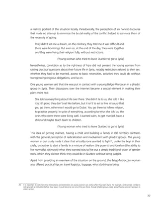 77
a realistic portrait of the situation locally. Paradoxically, the perception of an honest discourse
that made no attempt to minimize the brutal reality of the conflict helped to convince them of
the necessity of going:
They didn’t sell me a dream, on the contrary, they told me it was difficult and
there were bombings. But even so, at the end of the day, they were together
and they were living their religion fully, without restrictions.
(Young woman who tried to leave Québec to go to Syria)
Nevertheless, conviction as to the rightness of hijra did not prevent the young women from
raising practical questions about their future life in Syria, notably restrictions related to their sex:
whether they had to be married, access to basic necessities, activities they could do without
transgressing religious obligations, and so on.
One young woman said that she was put in contact with a young Belgo-Moroccan in a jihadist
group in Syria. Their discussions over the Internet became a crucial element in making their
plans more real:
She told us everything about life over there. She didn’t lie to us, she told it like
it is: it’s poor, they don’t eat like before, but it isn’t to eat or live in luxury that
you go there, otherwise I would go to Dubai. You go there to follow religion,
to practise properly. In spite of everything, according to what she told us, the
ones who were there were living well. I wanted calm, to get married, have a
child and maybe teach Islam to children.
(Young woman who tried to leave Québec to go to Syria)
This idea of getting married, having a child and building a family in ISIS territory contrasts
with the general perception of radicalization and involvement with jihadist groups. The young
women in our study made it clear that virtually none wanted to fight20
, unlike the boys in their
circle, but rather to start a family. In a mixture of realism (the poverty) and idealism (the ability to
live normally), ultimately what they wanted was to live out a deeply traditional vision of gender
roles, which they did not think they could do in Québec without being judged.
Apart from providing an overview of the situation on the ground, the Belgo-Moroccan woman
also offered practical tips on travel logistics, luggage, what clothing to bring:
20	 It is important to note here that motivations and restrictions on young women can evolve after they reach Syria. For example, while armed combat is
not generally a motivation before they leave, it could become one once they are there, though jihadist groups rarely accept having women take part in
violent action.
 