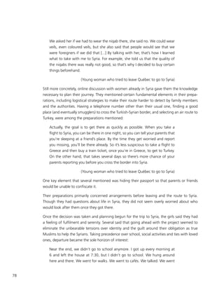 78
We asked her if we had to wear the niqab there, she said no. We could wear
veils, even coloured veils, but she also said that people would see that we
were foreigners if we did that [...] By talking with her, that’s how I learned
what to take with me to Syria. For example, she told us that the quality of
the niqabs there was really not good, so that’s why I decided to buy certain
things beforehand.
(Young woman who tried to leave Québec to go to Syria)
Still more concretely, online discussion with women already in Syria gave them the knowledge
necessary to plan their journey. They mentioned certain fundamental elements in their prepa-
rations, including logistical strategies to make their route harder to detect by family members
and the authorities. Having a telephone number other than their usual one, finding a good
place (and eventually smugglers) to cross the Turkish-Syrian border, and selecting an air route to
Turkey, were among the preparations mentioned:
Actually, the goal is to get there as quickly as possible. When you take a
flight to Syria, you can be there in one night, so you can tell your parents that
you’re sleeping at a friend’s place. By the time they get worried and report
you missing, you’ll be there already. So it’s less suspicious to take a flight to
Greece and then buy a train ticket, once you’re in Greece, to get to Turkey.
On the other hand, that takes several days so there’s more chance of your
parents reporting you before you cross the border into Syria.
(Young woman who tried to leave Québec to go to Syria)
One key element that several mentioned was hiding their passport so that parents or friends
would be unable to confiscate it.
Their preparations primarily concerned arrangements before leaving and the route to Syria.
Though they had questions about life in Syria, they did not seem overly worried about who
would look after them once they got there.
Once the decision was taken and planning begun for the trip to Syria, the girls said they had
a feeling of fulfilment and serenity. Several said that going ahead with the project seemed to
eliminate the unbearable tensions over identity and the guilt around their obligation as true
Muslims to help the Syrians. Taking precedence over school, social activities and ties with loved
ones, departure became the sole horizon of interest:
Near the end, we didn’t go to school anymore. I got up every morning at
6 and left the house at 7:30, but I didn’t go to school. We hung around
here and there. We went for walks. We went to cafés. We talked. We went
 