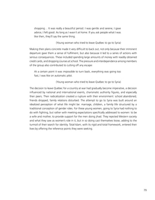 79
shopping… It was really a beautiful period. I was gentle and serene, I gave
advice, I felt good. As long as I wasn’t at home. If you ask people what I was
like then, they’ll say the same thing.
(Young woman who tried to leave Québec to go to Syria)
Making their plans concrete made it very difficult to back out, not only because their imminent
departure gave them a sense of fulfilment, but also because it led to a series of actions with
serious consequences. These included spending large amounts of money with readily obtained
credit cards, and dropping courses at school. The pressure and interdependence among members
of the group also contributed to cutting off any escape:
At a certain point it was impossible to turn back, everything was going too
fast, I was like on automatic pilot.
(Young woman who tried to leave Québec to go to Syria)
The decision to leave Québec for a country at war had gradually become imperative, a decision
influenced by national and international events, charismatic authority figures, and especially
their peers. Their radicalization created a rupture with their environment: school abandoned,
friends dropped, family relations disturbed. The attempt to go to Syria was built around an
idealized perception of what life might be: marriage, children, a family life structured by a
traditional conception of gender roles. For these young women, going to Syria had nothing to
do with fighting, but rather with meeting expectations specifically addressed to women: to be
a wife and mother, to provide support for the men doing jihad. They rejected Western society
and what they saw as women’s role in it, but in so doing cast themselves loose, adding to the
turmoil of their search for identity. Total Islam, with its rigid and total framework, entered their
lives by offering the reference points they were seeking.
 