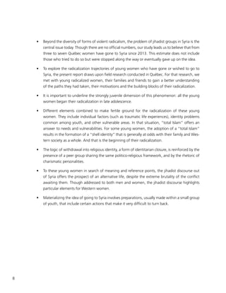 8
•	 Beyond the diversity of forms of violent radicalism, the problem of jihadist groups in Syria is the
central issue today. Though there are no official numbers, our study leads us to believe that from
three to seven Québec women have gone to Syria since 2013. This estimate does not include
those who tried to do so but were stopped along the way or eventually gave up on the idea.
•	 To explore the radicalization trajectories of young women who have gone or wished to go to
Syria, the present report draws upon field research conducted in Québec. For that research, we
met with young radicalized women, their families and friends to gain a better understanding
of the paths they had taken, their motivations and the building blocks of their radicalization.
•	 It is important to underline the strongly juvenile dimension of this phenomenon: all the young
women began their radicalization in late adolescence.
•	 Different elements combined to make fertile ground for the radicalization of these young
women. They include individual factors (such as traumatic life experiences), identity problems
common among youth, and other vulnerable areas. In that situation, “total Islam” offers an
answer to needs and vulnerabilities. For some young women, the adoption of a “total Islam”
results in the formation of a “shell identity” that is generally at odds with their family and Wes-
tern society as a whole. And that is the beginning of their radicalization.
•	 The logic of withdrawal into religious identity, a form of identitarian closure, is reinforced by the
presence of a peer group sharing the same politico-religious framework, and by the rhetoric of
charismatic personalities.
•	 To these young women in search of meaning and reference points, the jihadist discourse out
of Syria offers the prospect of an alternative life, despite the extreme brutality of the conflict
awaiting them. Though addressed to both men and women, the jihadist discourse highlights
particular elements for Western women.
•	 Materializing the idea of going to Syria involves preparations, usually made within a small group
of youth, that include certain actions that make it very difficult to turn back.
 