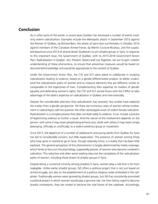 81
Conclusion
As in other parts of the world, in recent years Québec has witnessed a number of events invol-
ving violent radicalization. Examples include the Métropolis attack in September 2012 against
the Premier of Québec, by Richard Bain; the attack at Saint-Jean-sur-Richelieu in October 2014
against members of the Canadian Armed Forces, by Martin Couture-Rouleau; and the suspec-
ted departure since 2013 of several dozen Quebecers to join jihadist groups in Syria. In response
to this important issue, the Government of Québec, with its 2015-2018 Government Action
Plan, Radicalization in Québec: Act, Prevent, Detect and Live Together, set out to gain a better
understanding of these phenomena, to ensure that preventive measures would be based on
documented knowledge and would be appropriate to the context of Québec.
Under the Government Action Plan, the CSF and SCF were asked to collaborate in studying
radicalization leading to violence, based on a gender-differentiated analysis, to better unders-
tand the radicalization paths of women and to measure elements that are different, similar or
comparable to the trajectories of men. Complementing their expertise on matters of gender
equality and defending women’s rights, the CSF and SCF joined forces with the CPRLV to take
advantage of the latter’s expertise on radicalization in Québec and internationally.
Despite the considerable attention that radicalization has received, few studies have explored
the matter from a gender perspective. Yet there are numerous cases of women whose involve-
ment in radical logics call into question the often stereotyped vision of violent female radicalism.
Radicalization is a complex process that does not lead solely to violence. It can include a process
of legitimizing violence to further a cause. And the nature of the involvement depends on the
person: with some it may mean perpetrating terrorist acts, while with others it may mean simply
belonging, officially or unofficially, to a violent extremist group or movement.
Since 2013, the departure of a number of adolescents and young adults from Québec for Syria
has led to considerable concern, but little explanation. The presence of women among those
who have gone or wished to go to Syria, though relatively minor, is a reality that has been little
explored. The general perception of this phenomenon is largely determined by media coverage,
which tends to focus on the psychology, supposedly passive, of women who become involved in
radicalism. This reductive and often sexist reading obscures the complexity of the radicalization
paths of women, including those drawn to jihadist groups in Syria.
Despite being a numerical minority among jihadists in Syria, women play a role that is far from
negligible. Unlike earlier jihadist groups, ISIS offers a political project that is not just based on
armed struggle, but also on the establishment of a politico-religious order embodied in the cali-
phate. Traditionally women were ignored by jihadist groups, but ISIS has consistently promoted
a political project in which women would play a genuine role. Far from being urged to become
jihadist combatants, they are invited to become the vital forces of the caliphate. Accordingly,
 