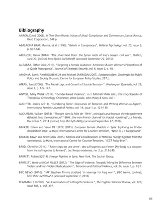 85
Bibliography
AARON, David (2008). In Their Own Words: Voices of Jihad: Compilation and Commentary, Santa Monica,
Rand Corporation, 348 p.
ABALAKINA PAAP, Marina, et al. (1999). “Beliefs in Conspiracies”, Political Psychology, vol. 20, issue 3,
p. 637-647.
ABOUZEID, Rania (2014). “The Jihad Next Door: the Syrian roots of Iraq’s newest civil war”, Politico,
June 23, [online], http://politi.co/2dt6q9f (accessed September 22, 2016).
AL-TABAA, Esther Solis (2013). “Targeting a Female Audience: American Muslim Women’s Perceptions of
al-Qaida Propaganda”, Journal of Strategic Security, vol. 6, issue 5, p. 10.
AMGHAR, Samir, Amel BOUBEKEUR and Michael EMERSON (2007). European Islam: Challenges for Public
Policy and Society, Brussels, Centre for European Policy Studies, 227 p.
ATRAN, Scott (2006). “The Moral Logic and Growth of Suicide Terrorism”, Washington Quarterly, vol. 29,
issue 2, p. 127-147.
ATWELL, Mary Welek (2014). “Gender-Based Violence”, in J. Mitchell Miller (dir.), The Encyclopedia of
Theoretical Criminology, Chichester, West Sussex, John Wiley & Sons, vol. 1.
AUCHTER, Jessica (2012). “Gendering Terror: Discourses of Terrorism and Writing Woman-as-Agent”,
International Feminist Journal of Politics, vol. 14, issue 1, p. 121-139.
AUDUREAU, William (2014). “Plongée dans la folie de ‘19HH’, principal canal français d’embrigadement
djihadist [Into the madness of ‘19HH’, the main French channel for jihadist recruiting]”, Le Monde,
December 5, 2014 [online], http://bit.ly/1u86Qjs (accessed September 22, 2016).
BAKKER, Edwin and Seran DE LEEDE (2015). European Female Jihadists in Syria: Exploring an Under-
Researched Topic, La Haye, International Centre for Counter-Terrorism, “Note, ICCT Background”.
BAKKER, Edwin and Peter GROL (2015). Motives and Considerations of Potential Foreign Fighters from the
Netherlands, La Haye, International Centre for Counter-Terrorism, “ICCT Policy Brief”.
BARD, Christine (2014). “‘Mon corps est une arme’ : des suffragettes aux Femen [My body is a weapon:
from the suffragettes to Femen]”, Les Temps modernes, no. 2, p. 213-240.
BARRETT, Richard (2014). Foreign Fighters in Syria, New York, The Soufan Group.
BARTLETT, Jamie and Carl MILLER (2012). “The Edge of Violence: Towards Telling the Difference Between
Violent and Non-Violent Radicalization”, Terrorism and Political Violence, vol. 24, issue 1, p. 1-21.
BBC NEWS (2010). “MP Stephen Timms stabbed ‘in revenge for Iraq war’“, BBC News, [online],
http://bbc.in/2dfbw5T (accessed September 7, 2016).
BEARMAN, CJ (2005). “An Examination of Suffragette Violence”, The English Historical Review, vol. 120,
issue 486, p. 365-397.
 